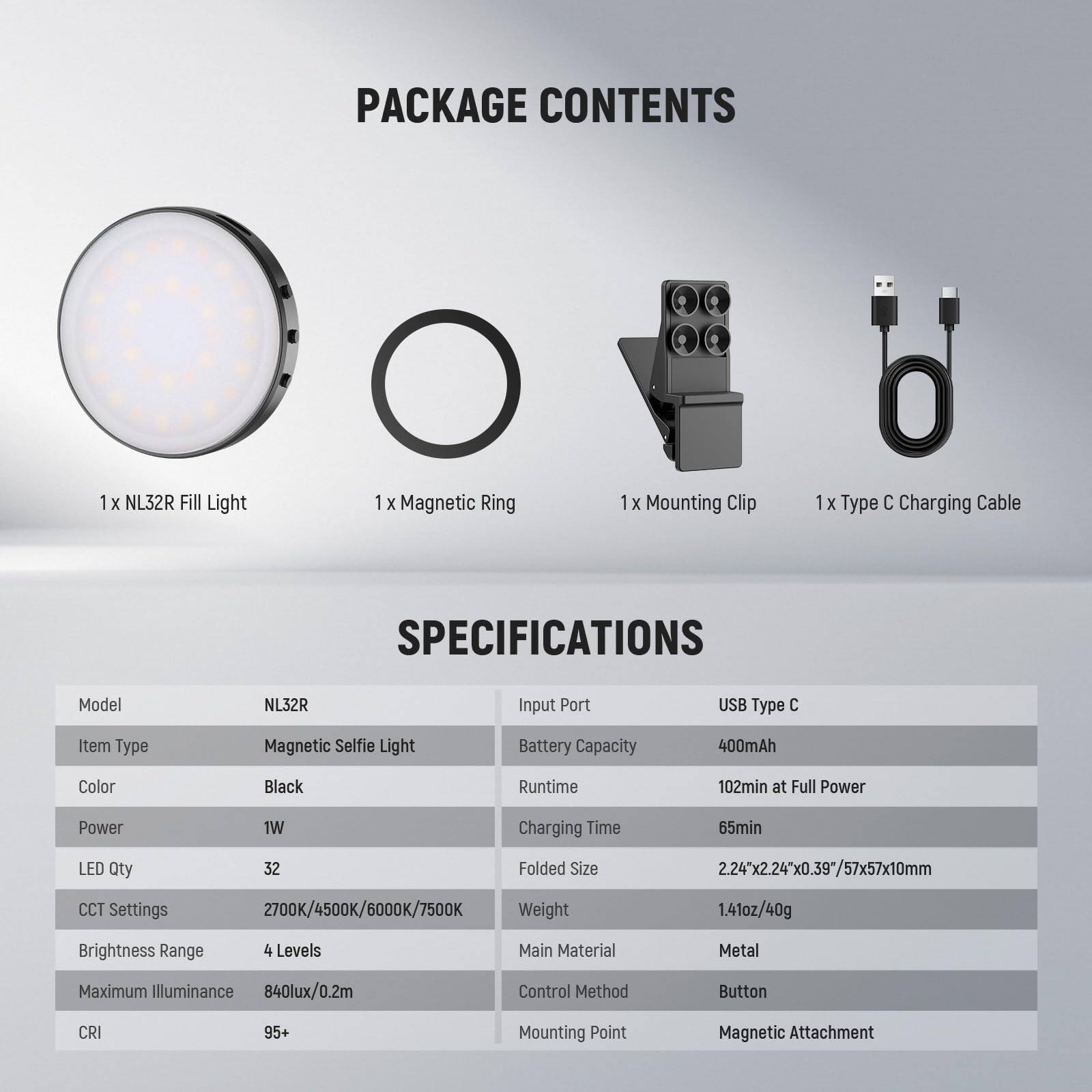PACKAGE CONTENTS  
1 x NL32R Fill Light  
1 x Magnetic Ring  
1 x Mounting Clip  
1 x Type C Charging Cable  

SPECIFICATIONS  
Model: NL32R  
Item Type: Magnetic Selfie Light  
Color: Black  
Power: 1W  
LED Qty: 32  
CCT Settings: 2700K/4500K/6000K/7500K  
Brightness Range: 4 Levels  
Maximum Illuminance: 840lux/0.2m  
CRI: 95+  
Main Material: Metal  
Control Method: Button  
Mounting Point: Magnetic Attachment  

Input Port: USB Type C  
Battery Capacity: 400mAh  
Runtime: 102min at Full Power  
Charging Time: 65min  
Folded Size: 2.24"x2.24"x0.39"/57x57x10mm  
Weight: 1.41oz/40g