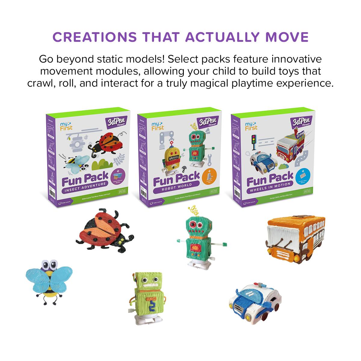 CREATIONS THAT ACTUALLY MOVE

Go beyond static models! Select packs feature innovative movement modules, allowing your child to build toys that crawl, roll, and interact for a truly magical playtime experience.

- my First 3dPen Fun Pack INSECT ADVENTURE
- my First 3dPen Fun Pack ROBOT WORLD
- my First 3dPen Fun Pack WHEELS IN MOTION