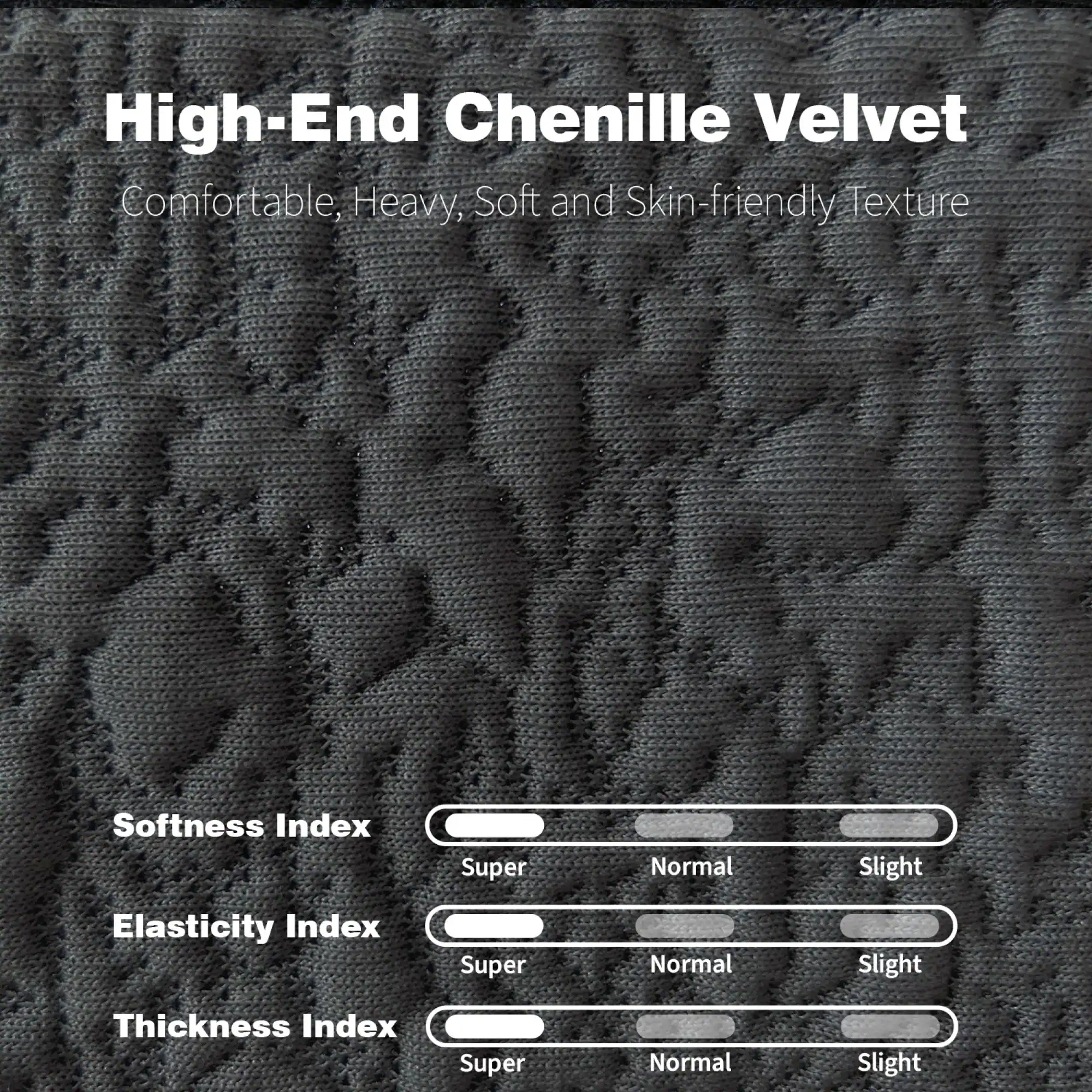 High-End Chenille Velvet  
Comfortable, Heavy, Soft and Skin-friendly Texture  

Softness Index  
Super Normal Slight  

Elasticity Index  
Super Normal Slight  

Thickness Index  
Super Normal Slight