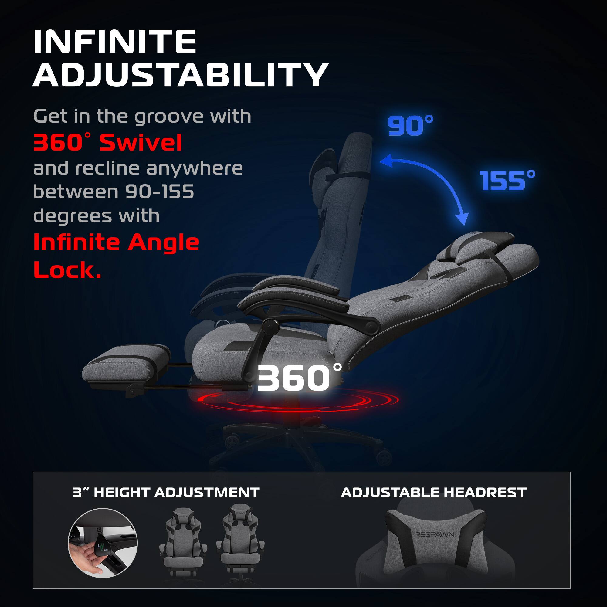 INFINITE ADJUSTABILITY

Get in the groove with 360° Swivel and recline anywhere between 90-155 degrees with Infinite Angle Lock.

3" HEIGHT ADJUSTMENT

ADJUSTABLE HEADREST