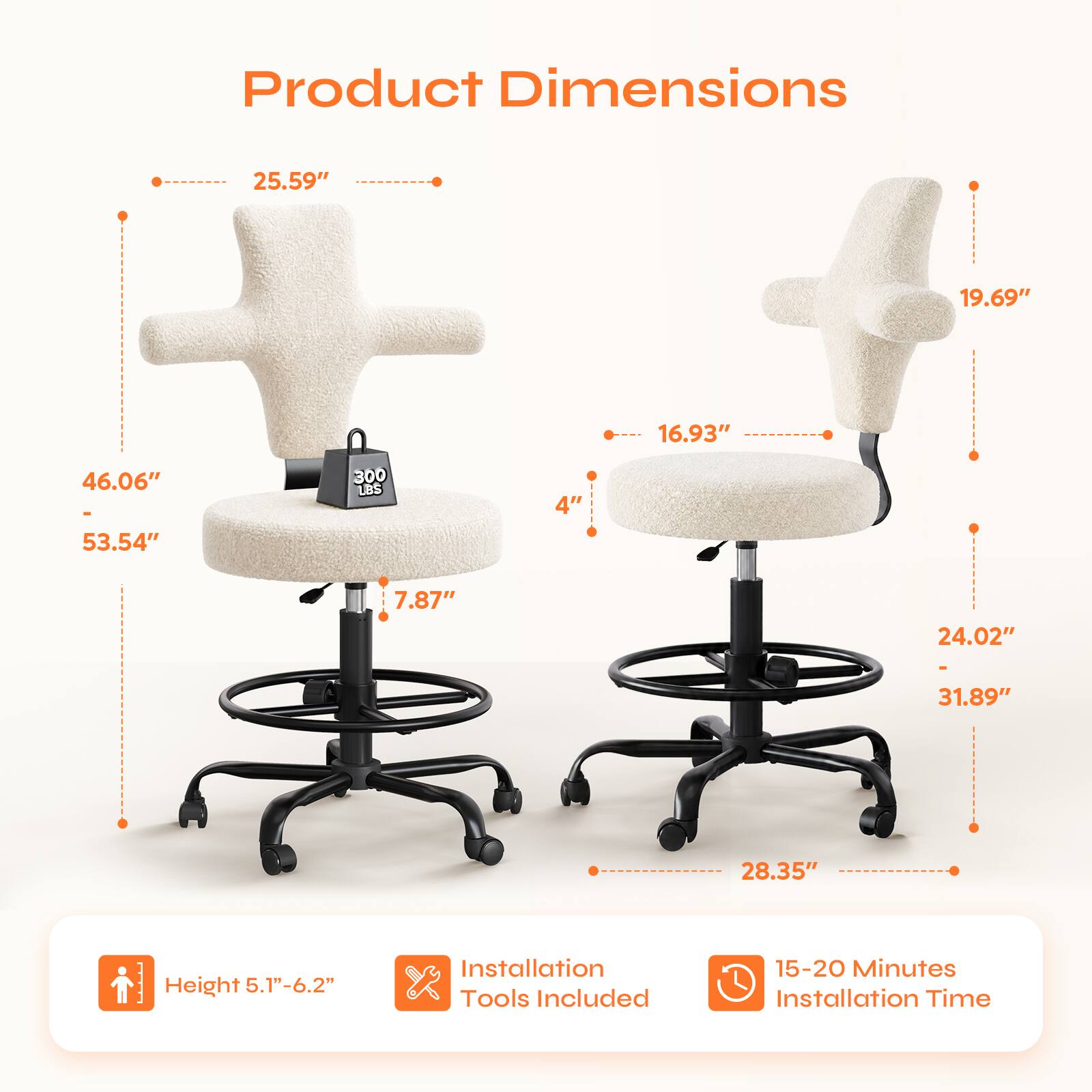 Product Dimensions: 25.59" x 19.69" x 16.93" x 46.06" - 53.54"  
Weight Capacity: 300 LBS  
Seat Height: 4"  
Back Height: 7.87"  
Seat Depth: 24.02"  
Back Height: 31.89"  
Overall Height: 28.35"  
Height Adjustment: 5.1"-6.2"  
Installation: Tools Included  
Installation Time: 15-20 Minutes
