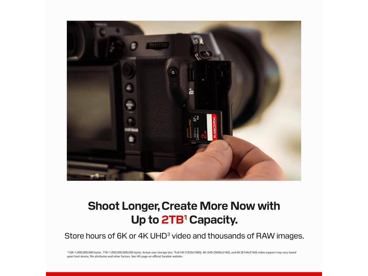 D.  
CA Voo PRO Extreme 2TB  
SINCKS  
Shoot Longer, Create More Now with Up to 2TB1 Capacity. Store hours of 6K or 4K UHD3 video and thousands of RAW images.  
1GB=1,000,000,000 bytes. 1TB=1,000,000,000,000 bytes. Actual user storage less. Full HD (1920x1080), 4K UHD (3840x2160), and 6K (6144x3160) video support may vary based upon host device, file attributes and other factors. See HD page on official Sandisk website.