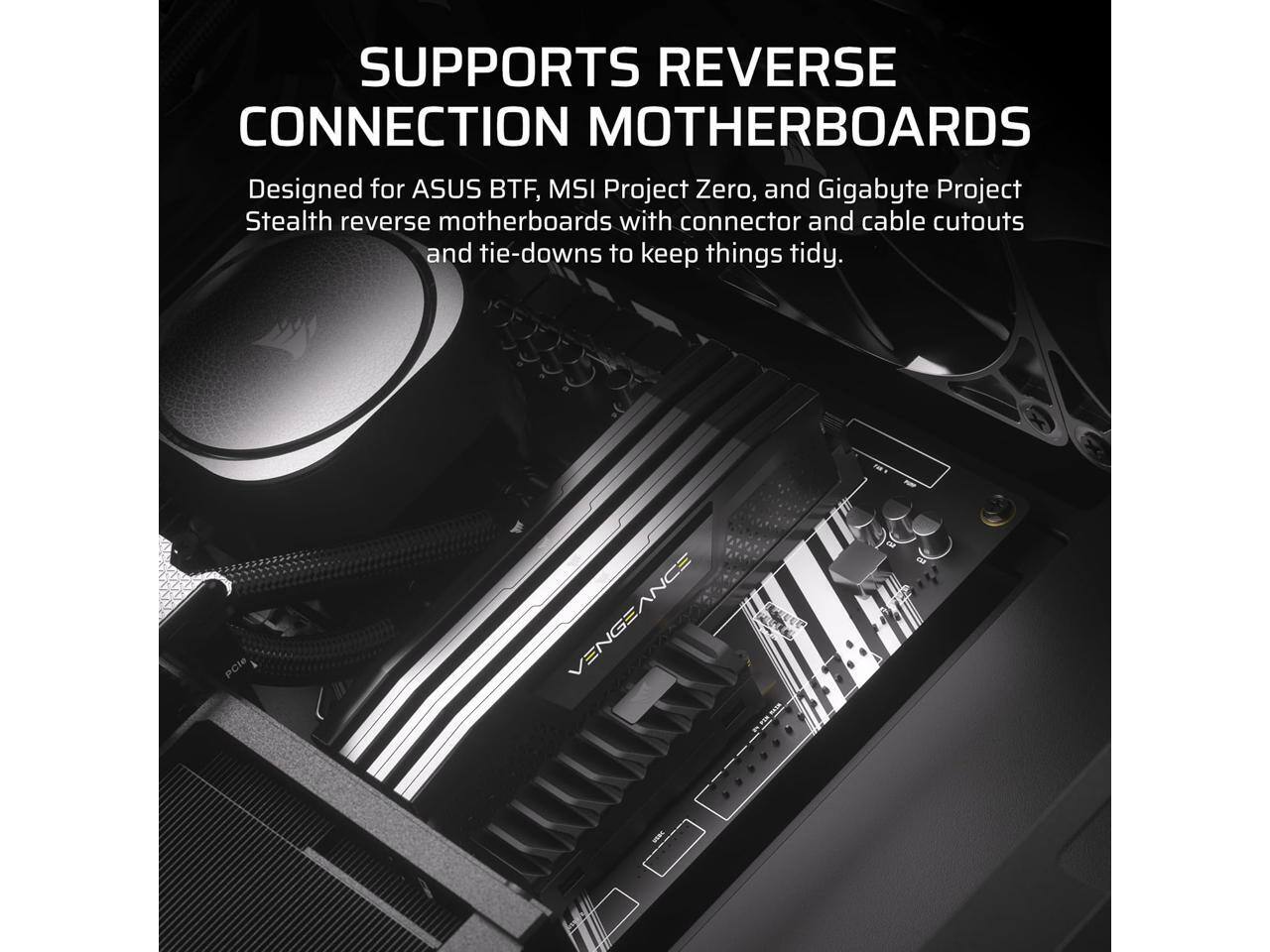 SUPPORTS REVERSE CONNECTION MOTHERBOARDS

Designed for ASUS BTF, MSI Project Zero, and Gigabyte Project Stealth reverse motherboards with connector and cable cutouts and tie-downs to keep things tidy.
