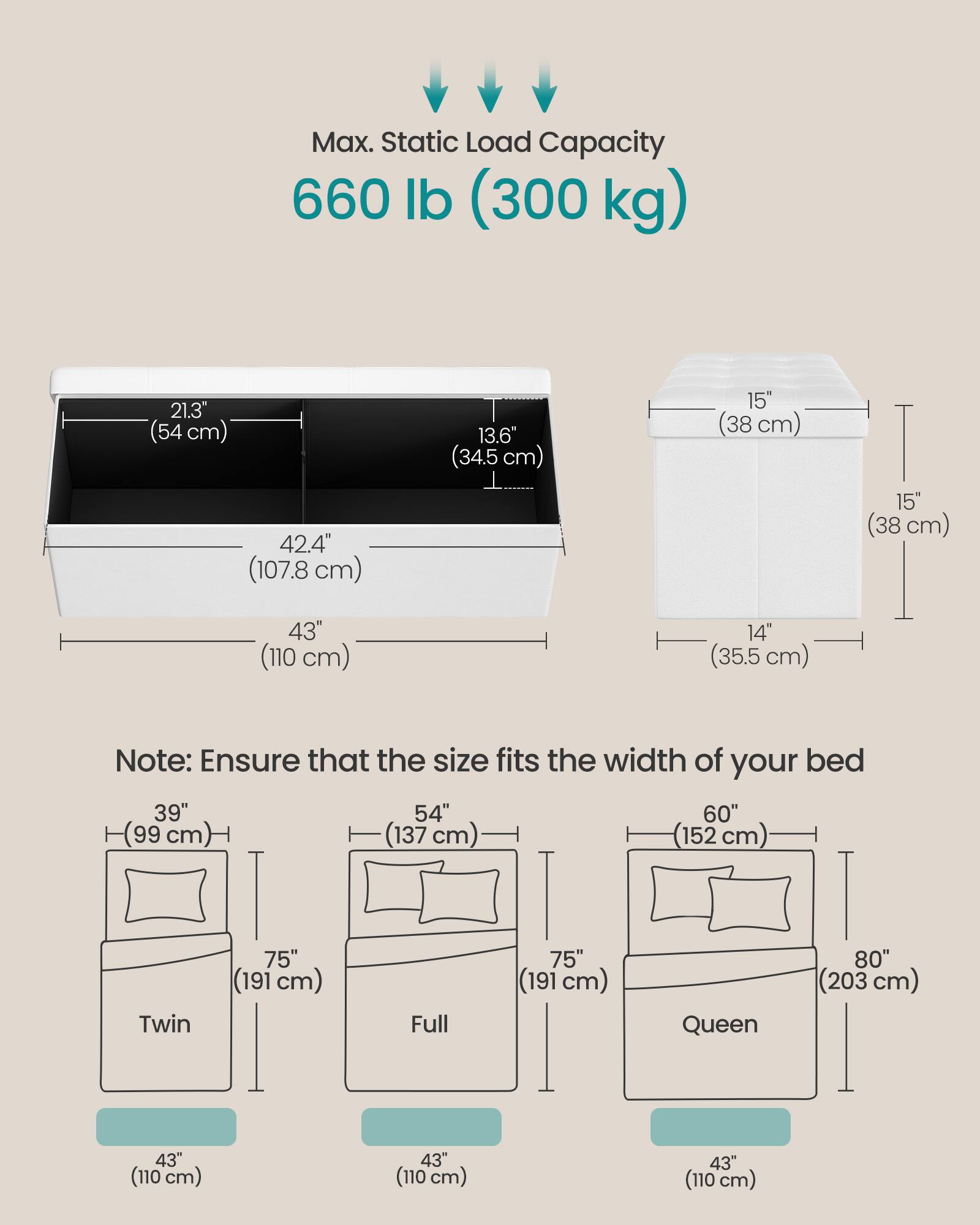 Max. Static Load Capacity: 660 lb (300 kg)

Dimensions:
- 21.3" (54 cm)
- 42.4" (107.8 cm)
- 13.6" (34.5 cm)
- 15" (38 cm)
- 15" (38 cm)
- 43" (110 cm)
- 14" (35.5 cm)

Note: Ensure that the size fits the width of your bed

Bed Sizes:
- Twin: 39" (99 cm) x 75" (191 cm) x 43" (110 cm)
- Full: 54" (137 cm) x 75" (191 cm) x 43" (110 cm)
- Queen: 60" (152 cm) x 75" (191 cm) x 43" (110 cm)