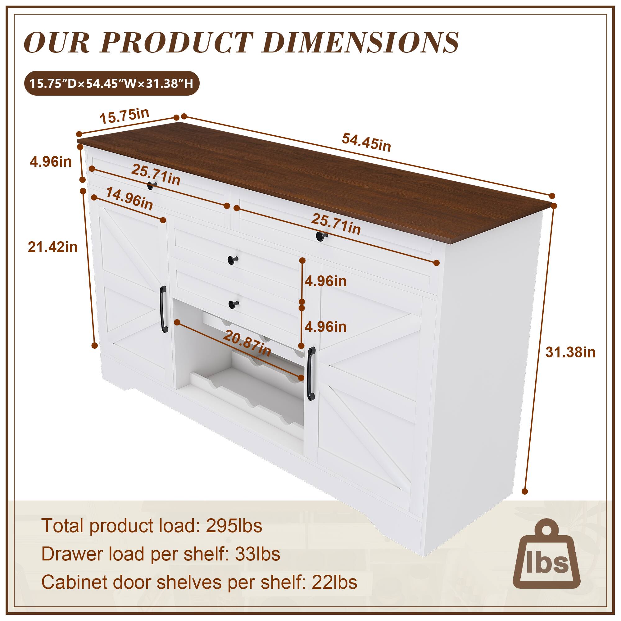 **OUR PRODUCT DIMENSIONS**

15.75"D x 54.45"W x 31.38"H

- 15.75in
- 54.45in
- 31.38in

- 15.75in
- 25.71in
- 25.71in
- 14.96in
- 14.96in
- 21.42in
- 20.87in
- 4.96in
- 4.96in
- 4.96in

**Total product load:** 295lbs  
**Drawer load per shelf:** 33lbs  
**Cabinet door shelves per shelf:** 22lbs