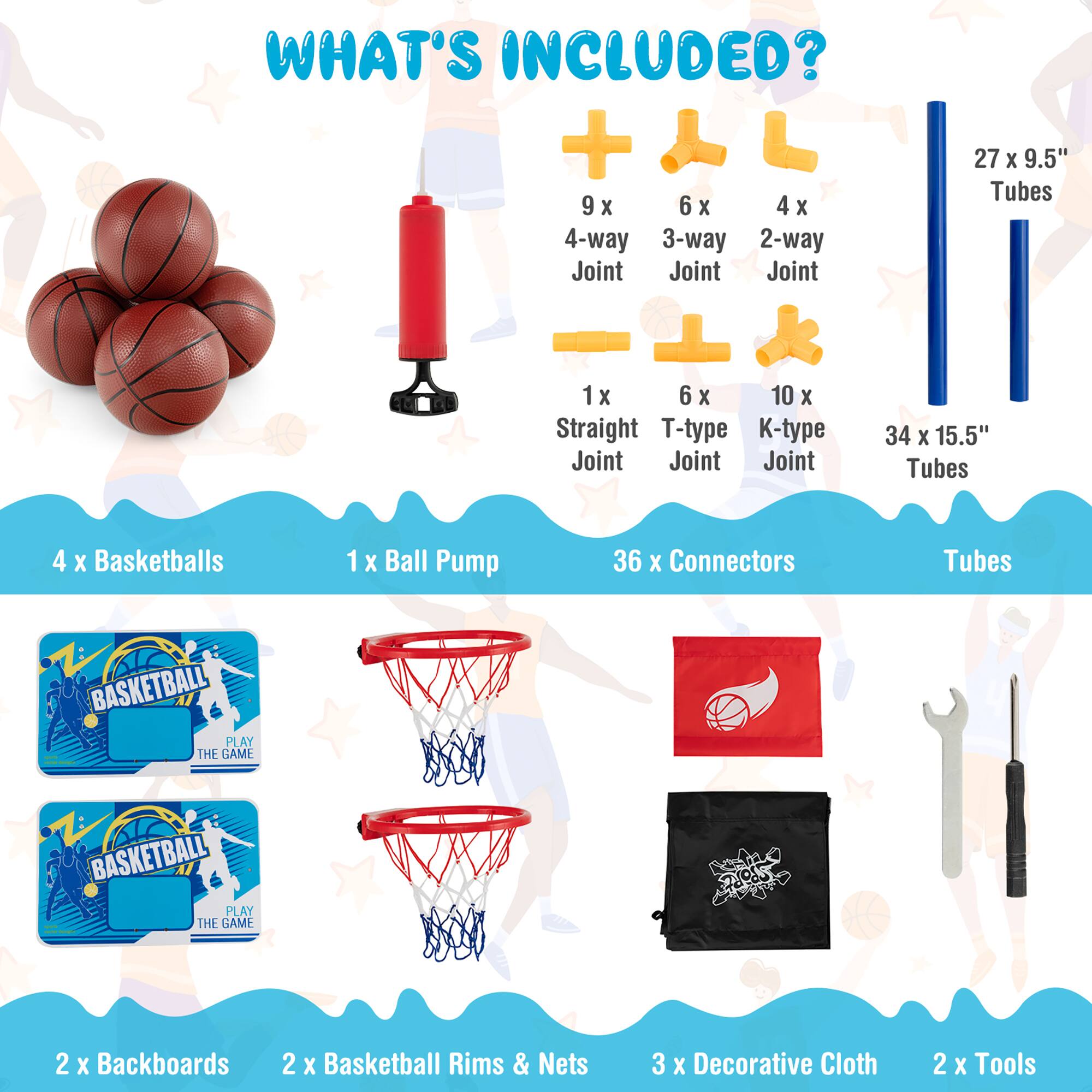 What's Included:

* 9 x 6 x 4 x 4-way joint
* 1 x 6 x 10 x straight T-type joint
* 34 x 15.5" tubes
* 4 x basketballs
* 1 x ball pump
* 36 x connectors
* 2 x backboards
* 2 x basketball rims & nets
* 3 x decorative cloth
* 2 x tools
