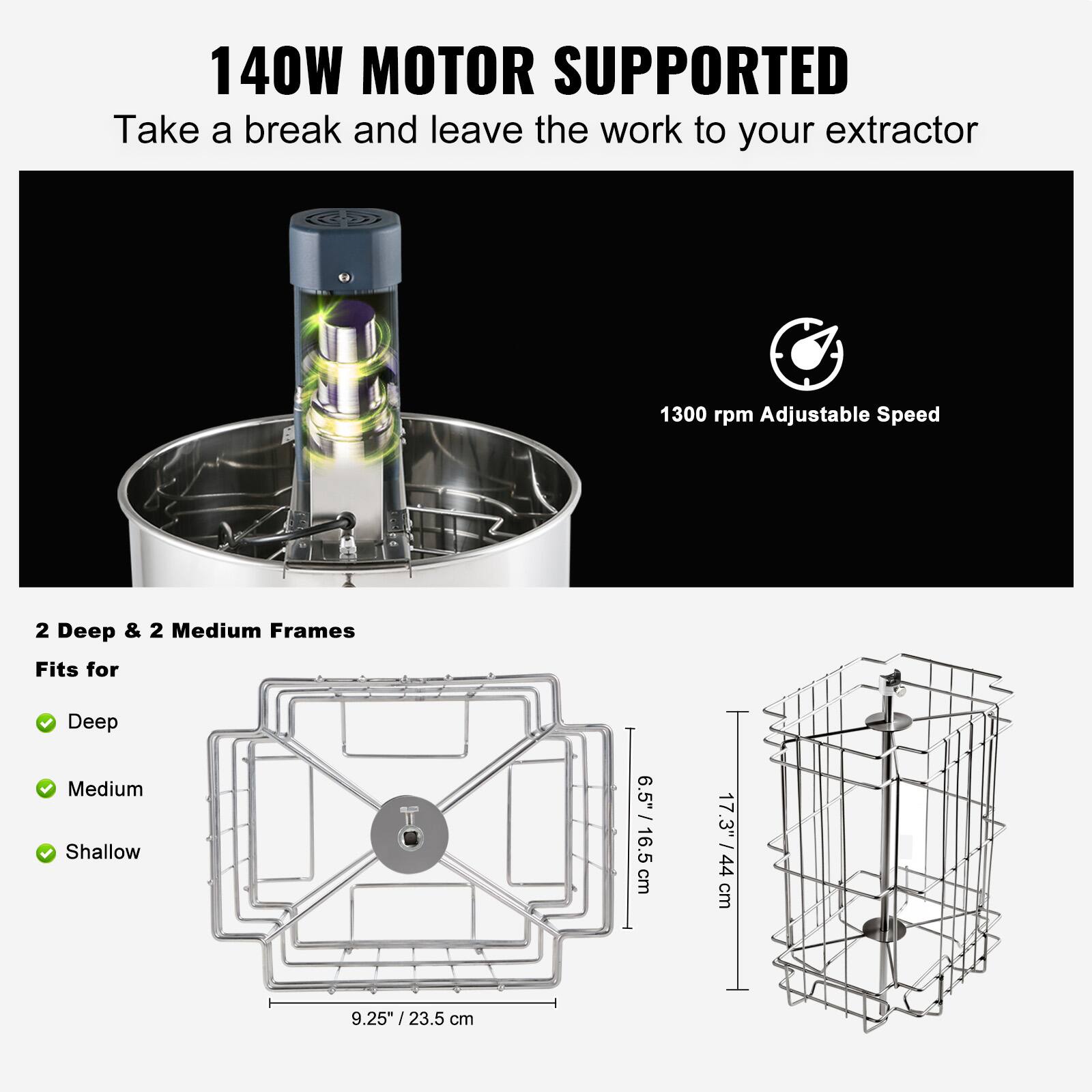 140W MOTOR SUPPORTED  
Take a break and leave the work to your extractor  

1300 rpm Adjustable Speed  

2 Deep & 2 Medium Frames  
Fits for  
- Deep  
- Medium  
- Shallow  

Dimensions:  
- 6.5" / 16.5 cm  
- 17.3" / 44 cm  
- 9.25" / 23.5 cm