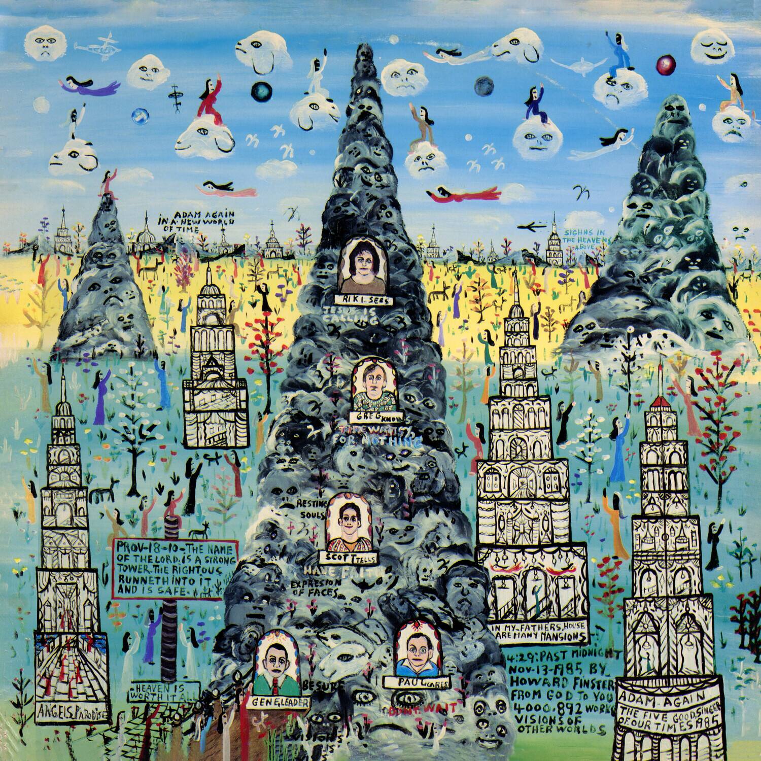 Sure, here is the corrected and grouped text from the image:

---

**Top Left:**
- ADAM AGAIN IN A NEW WORLD OF TIME

**Top Center:**
- SIGHAS IN THE HEAVEN

**Top Right:**
- A0 RIKISEE RI SEA GEE KM H

**Middle Left:**
- RESTING SOULS
- PROV-18-10-THE NAME OF THE LORD
- A SIRONG TOWER.THE RIGHTOUS RUNNETH INTO IT AND IS SAFE-A SCOR R L EXPRESIO eF FACES
- HEAVEN IS WORTH IT
- ANGELS ARE BESURE

**Middle Center:**
- GEN. LEADER
- PAU WARE
- IN MY FATHER'S HOUSE ARE MANY NATIONS

**Middle Right:**
- 4:29:PAST MIDNIGHT
- NOV-13-1985 BY HOWARD FINSTER
- FROM GOD TO YOU

**Bottom Left:**
- ADAM AGAIN
- 4000. 892 WORK THE GOOD

**Bottom Center:**
- VISIONS OF OUR FIVE TIMES

**Bottom Right:**
