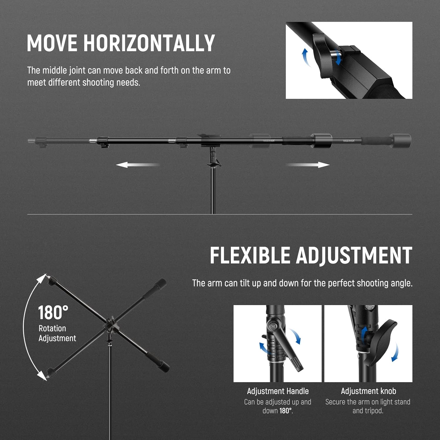 MOVE HORIZONTALLY  
The middle joint can move back and forth on the arm to meet different shooting needs.

FLEXIBLE ADJUSTMENT  
The arm can tilt up and down for the perfect shooting angle.

180° Rotation Adjustment  
Adjustment Handle  
Can be adjusted up and down 180°.

Adjustment knob  
Secure the arm on light stand and tripod.
