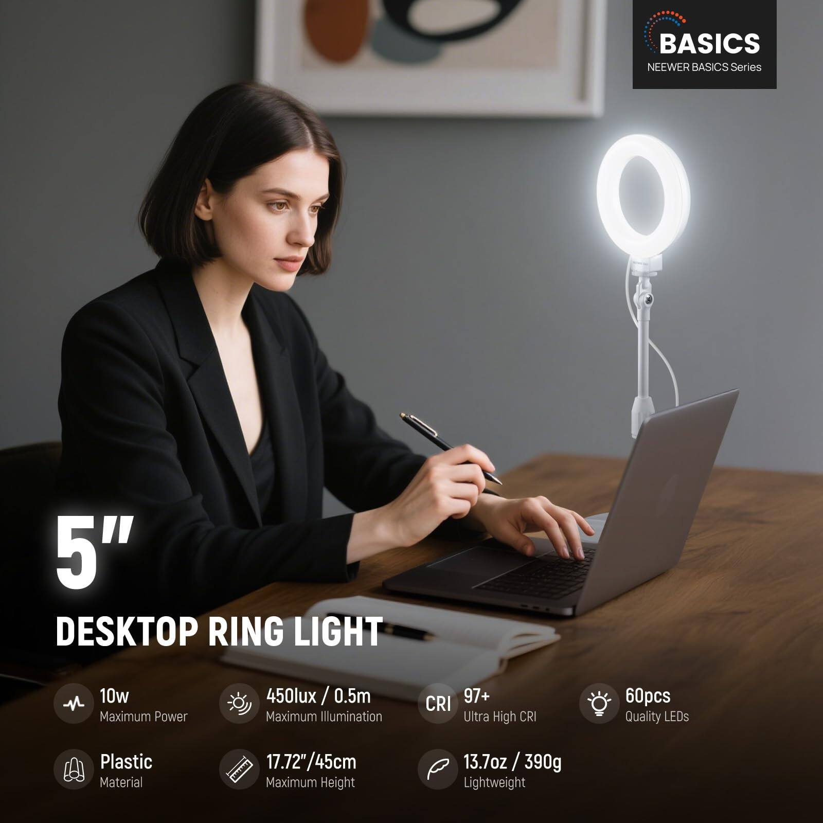 BASICS NEEWER BASICS Series 5" DESKTOP RING LIGHT

- 10w Maximum Power
- 450lux / 0.5m Maximum Illumination
- CRI 97+ Ultra High CRI
- 60pcs Quality LEDs
- Plastic Material
- 17.72"/45cm Maximum Height
- 13.7oz / 390g Lightweight