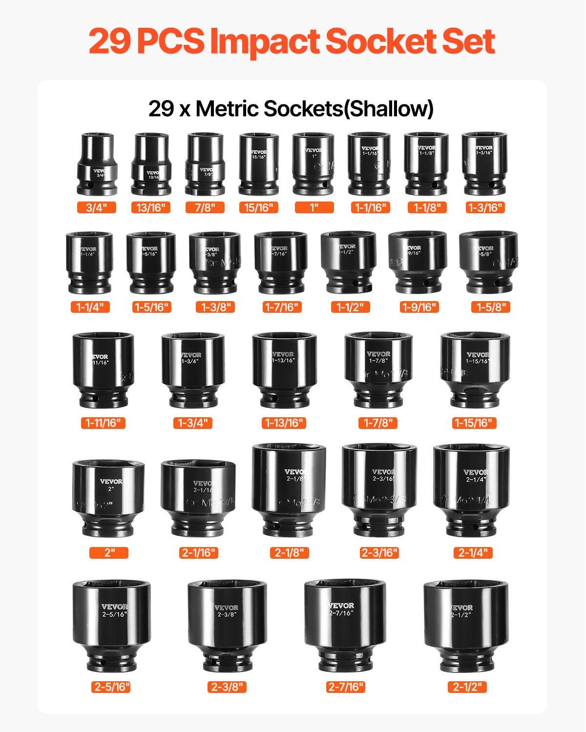 29 PCS Impact Socket Set  
29 x Metric Sockets (Shallow)  

3/4"  
13/16"  
7/8"  
15/16"  
1"  
1-1/16"  
1-1/8"  
1-3/16"  
1-1/4"  
1-5/16"  
1-3/8"  
1-7/16"  
1-1/2"  
1-9/16"  
1-5/8"  
1-11/16"  
1-3/4"  
1-13/16"  
1-7/8"  
1-15/16"  
2"  
2-1/16"  
2-1/8"  
2-3/16"  
2-1/4"  
2-5/16"  
2-3/8"  
2-7/16"  
2-1/2"