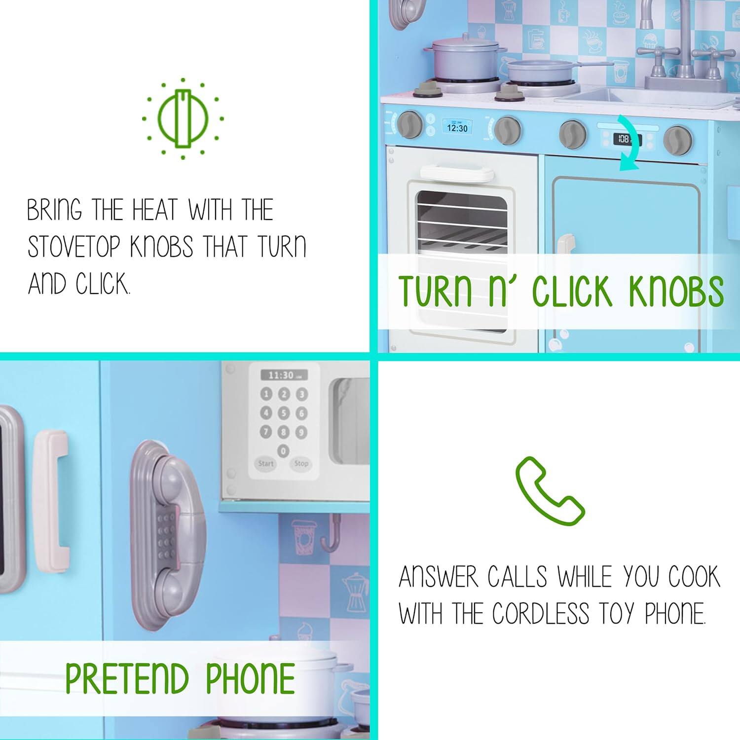 2:30 108 BRING THE HEAT WITH THE STOVETOP KNOBS THAT TURN AND CLICK. TURN n' CLICK KNOBS 11:30 1 2 1 4 5 6 7 I 9 Start O Stop ANSWER CALLS WHILE YOU COOK WITH THE CORDLESS TOY PHONE PRETEND PHONE