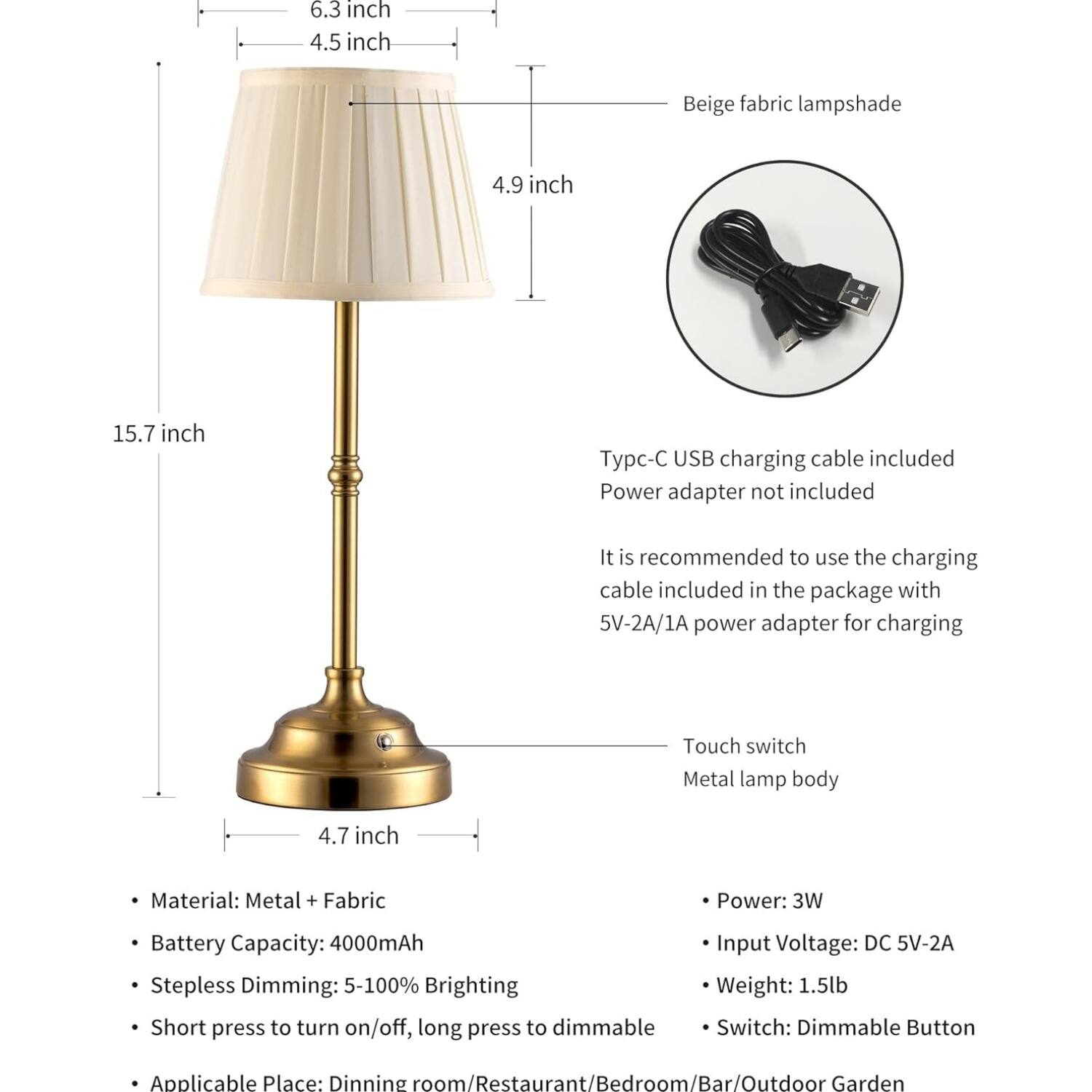 6.3 inch  
4.5 inch  
Beige fabric lampshade  
4.9 inch  
15.7 inch  

p-C USB charging cable included  
Power adapter not included  
It is recommended to use the charging cable included in the package with 5V-2A/1A power adapter for charging  

Touch switch  
Metal lamp body  
4.7 inch  

Material: Metal + Fabric  
Battery Capacity: 4000mAh  
Stepless Dimming: 5-100% Brighting  
Short press to turn on/off, long press to dimmable  

Power: 3W  
Input Voltage: DC 5V-2A  
Weight: 1.5lb  
Switch: Dimmable Button  

Applicable Place: Dining room/Restaurant/Bedroom/Bar/Outdoor Garden