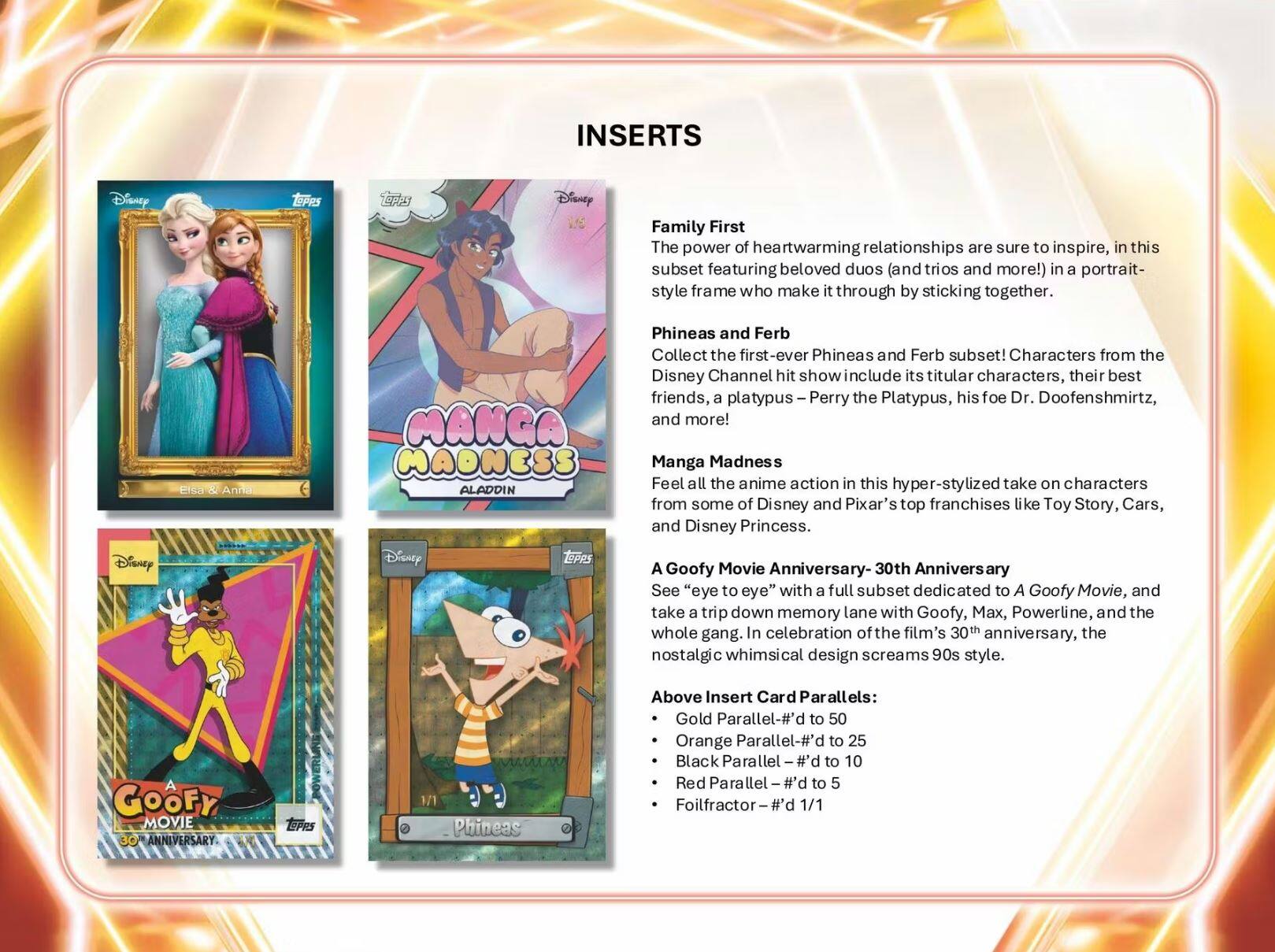 **INSERTS**

**Family First**  
The power of heartwarming relationships are sure to inspire, in this subset featuring beloved duos (and trios and more!) in a portrait-style frame who make it through by sticking together.

**Phineas and Ferb**  
Collect the first-ever Phineas and Ferb subset! Characters from the Disney Channel hit show include its titular characters, their best friends, a platypus – Perry the Platypus, his foe Dr. Doofenshmirtz, and more!

**Manga Madness**  
Feel all the anime action in this hyper-stylized take on characters from some of Disney and Pixar's top franchises like Toy Story, Cars, and Disney Princess.

**A Goofy Movie Anniversary - 30th Anniversary**  
See "eye to eye" with a full subset dedicated to A Goofy Movie, and take a trip down memory lane with Goofy, Max, Powerline, and the whole gang. In celebration of the film's 30th anniversary, the nostalgic whimsical design screams 90s style.

**Above Insert Card Parallels:**  
- Gold Parallel – #d to 50  
- Orange Parallel – #d to 