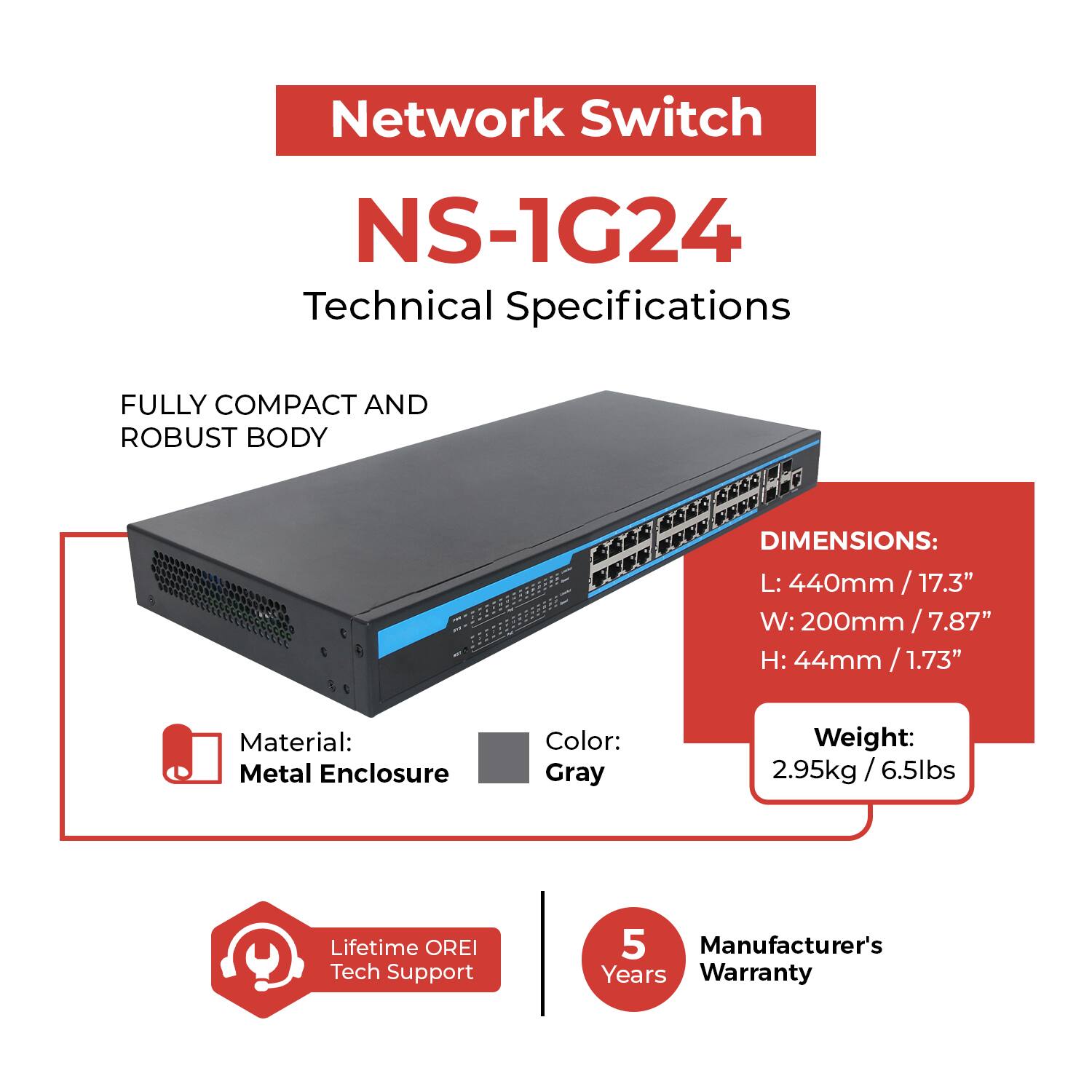 Network Switch  
NS-1G24  
Technical Specifications  

FULLY COMPACT AND ROBUST BODY  

DIMENSIONS:  
L: 440mm / 17.3"  
W: 200mm / 7.87"  
H: 44mm / 1.73"  

Material: Metal Enclosure  
Color: Gray  
Weight: 2.95kg / 6.5lbs  

Lifetime OREI Tech Support  
5 Years Manufacturer's Warranty