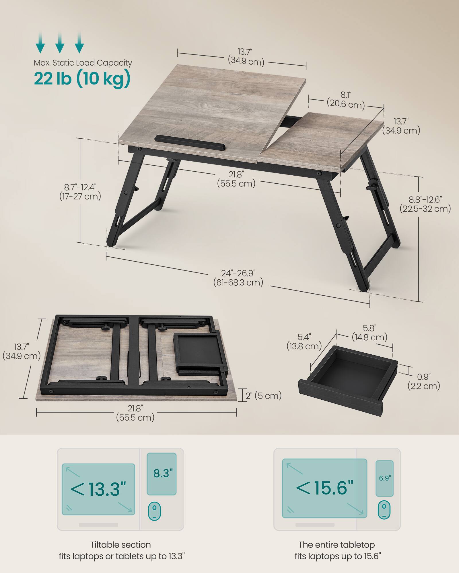 Max. Static Load Capacity: 22 lb (10 kg)

- 13.7" (34.9 cm)
- 8.1" (20.6 cm)
- 13.7" (34.9 cm)
- 8.7"-12.4" (17-27 cm)
- 21.8" (55.5 cm)
- 8.8"-12.6" (22.5-32 cm)
- 24"-26.9" (61-68.3 cm)
- 13.7" (34.9 cm)
- 5.4" (13.8 cm)
- 5.8" (14.8 cm)
- 21.8" (55.5 cm)
- 0.9" (2.2 cm)

Tiltable section fits laptops or tablets up to 13.3"
The entire tabletop fits laptops up to 15.6"
