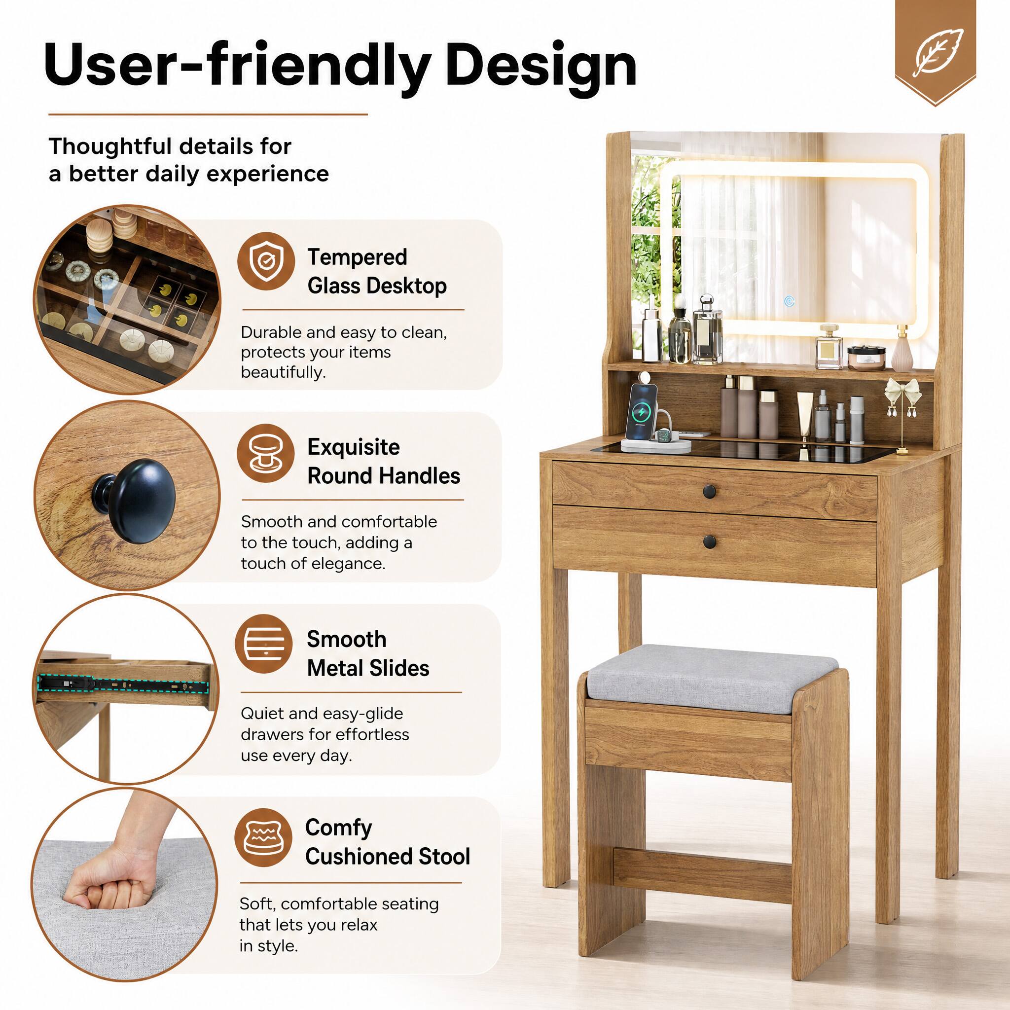User-friendly Design  
Thoughtful details for a better daily experience

- Tempered Glass Desktop  
  Durable and easy to clean, protects your items beautifully.

- Exquisite Round Handles  
  Smooth and comfortable to the touch, adding a touch of elegance.

- Smooth Metal Slides  
  Quiet and easy-glide drawers for effortless use every day.

- Comfy Cushioned Stool  
  Soft, comfortable seating that lets you relax in style.