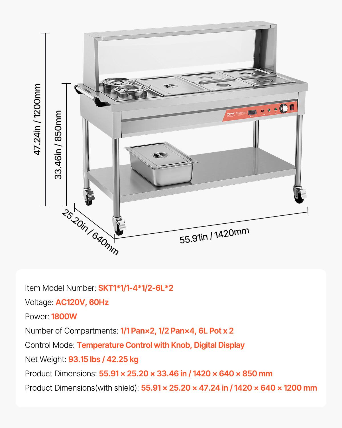 1200mm / 47.24in  
850mm / 33.46in  
640mm / 25.20in  
1420mm / 55.91in  

Item Model Number: SKT1*1/1-4*1/2-6L*2  
Voltage: AC120V, 60Hz  
Power: 1800W  
Number of Compartments: 1/1 Pan x 2, 1/2 Pan x 4, 6L Pot x 2  
Control Mode: Temperature Control with Knob, Digital Display  
Net Weight: 93.15 lbs / 42.25 kg  
Product Dimensions: 55.91 x 25.20 x 33.46 in / 1420 x 640 x 850 mm  
Product Dimensions (with shield): 55.91 x 25.20 x 47.24 in / 1420 x 640 x 1200 mm