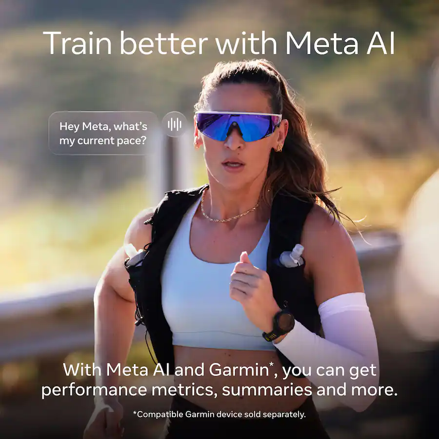Train better with Meta AI Hey Meta, what's my current pace? With Meta AI and Garmin*, you can get performance metrics, summaries and more. *Compatible Garmin device sold separately.