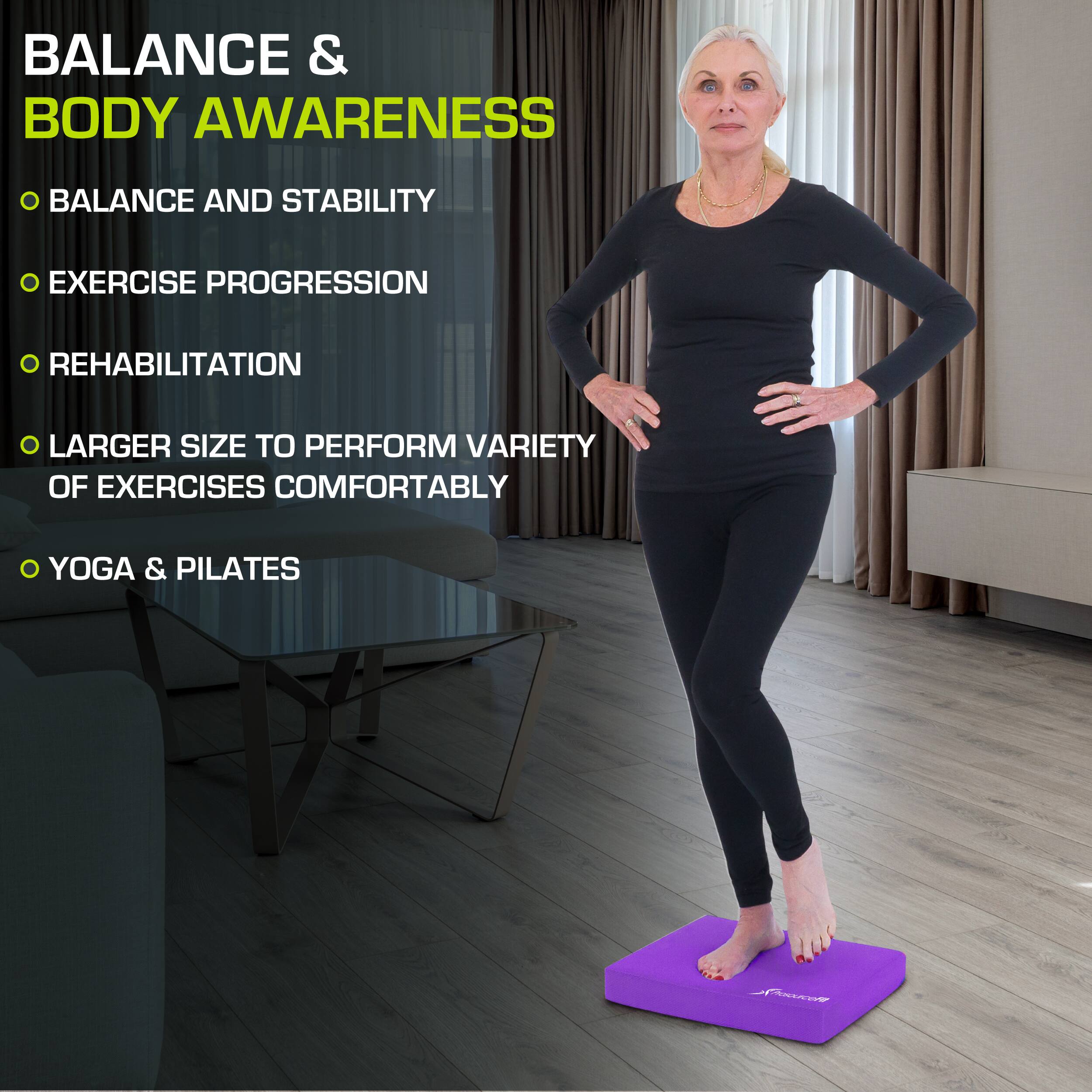 Balance & Body Awareness

- Balance and Stability
- Exercise Progression
- Rehabilitation
- Larger Size to Perform Variety of Exercises Comfortably
- Yoga & Pilates