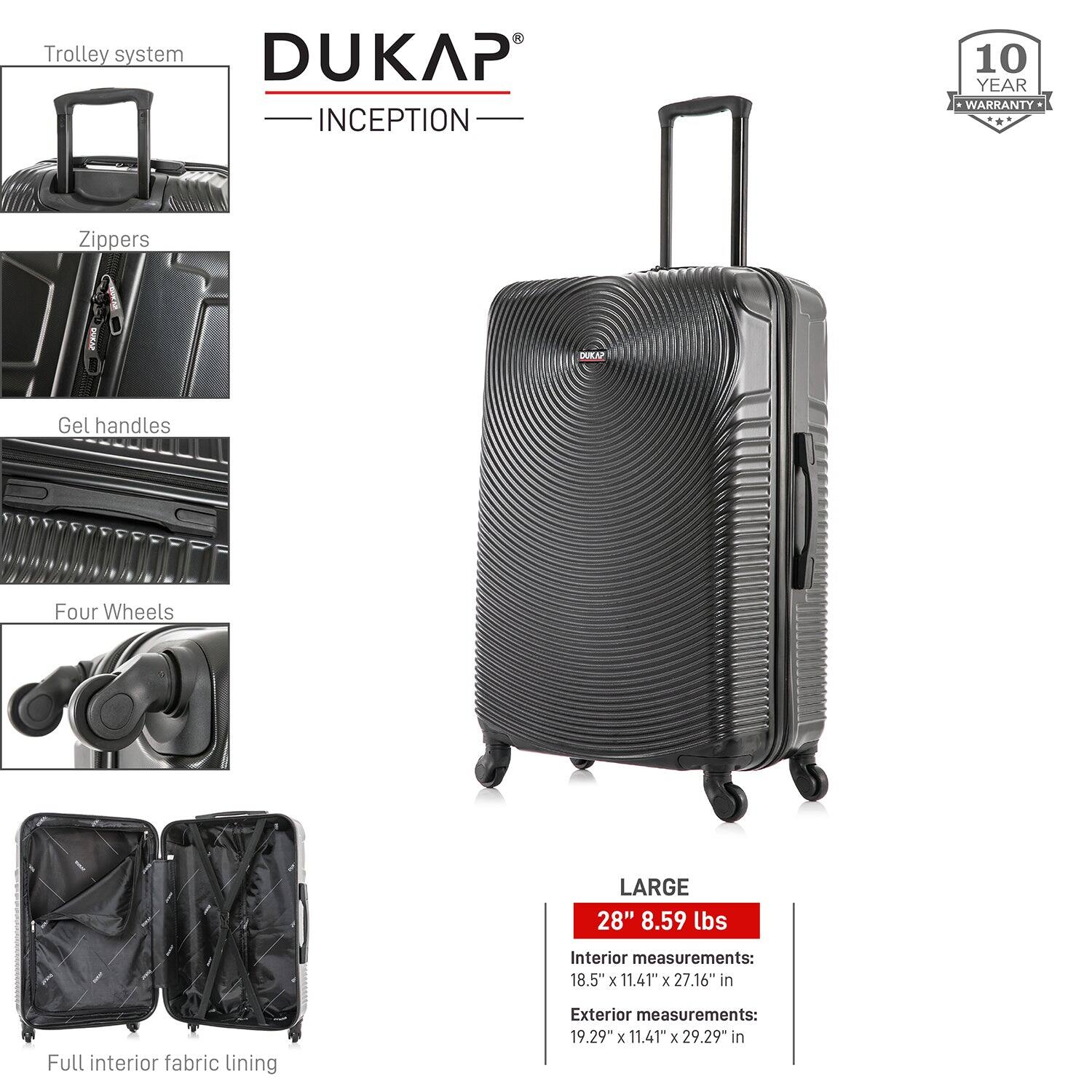 - Trolley system
- Zippers
- Gel handles
- Four Wheels
- Full interior fabric lining

DUKAP INCEPTION

10 YEAR WARRANTY

LARGE
28" 8.59 lbs

Interior measurements:
18.5" x 11.41" x 27.16" in

Exterior measurements:
19.29" x 11.41" x 29.29" in