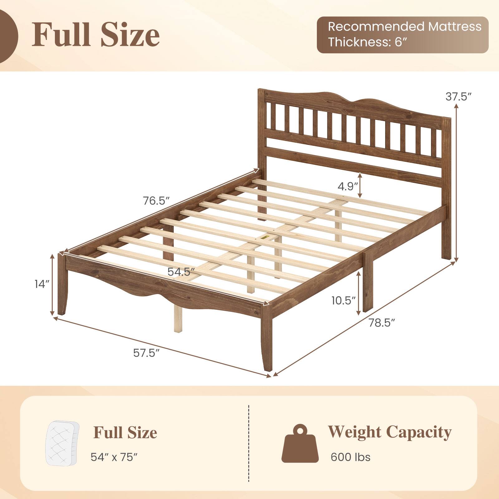Full Size

Recommended Mattress Thickness: 6"

37.5"
76.5"
4.9"
14"
54.5"
10.5"
78.5"
57.5"

Full Size 54" X 75"
Weight Capacity 600 lbs