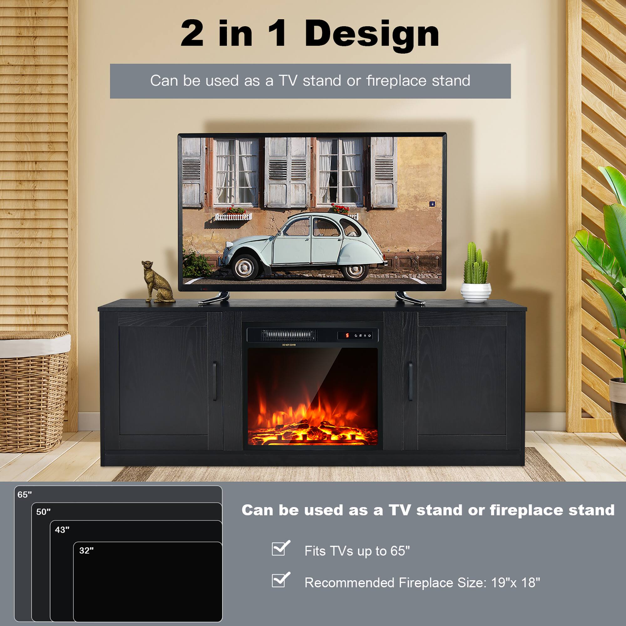 2 in 1 Design
Can be used as a TV stand or fireplace stand
RELEInAt
65"
50"
43"
Can be used as a TV stand or fireplace stand
32"
Fits TVs up to 65"
Recommended Fireplace Size: 19"x 18"