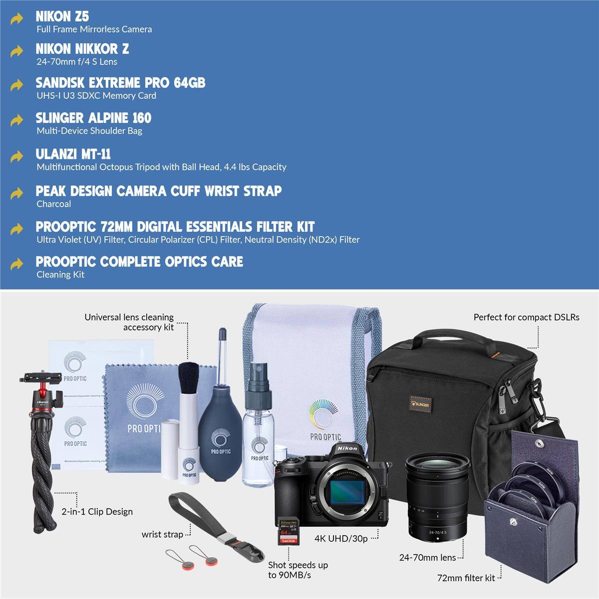 NIKON Z5 Full Frame Mirrorless Camera  
NIKON NIKKOR Z 24-70mm f/4 S Lens  
SANDISK EXTREME PRO 64GB UHS-I U3 SDXC Memory Card  
SLINGER ALPINE 160 Multi-Device Shoulder Bag  
ULANZI MT-11 Multifunctional Octopus Tripod with Ball Head, 4.4 lbs Capacity  
PEAK DESIGN CAMERA CUFF WRIST STRAP Charcoal  
PROOPTIC 72MM DIGITAL ESSENTIALS FILTER KIT  
Ultra Violet (UV) Filter, Circular Polarizer (CPL) Filter, Neutral Density (ND2x) Filter  
PROOPTIC COMPLETE OPTICS CARE Cleaning Kit  
Universal lens cleaning accessory kit  
PRO OPTIC VE PRO OPTIC PRO BFTC PRO are  
PRO OPTIC NISOR  
2-in-1 Clip Design wrist strap  
4K UHD/30p Shot speeds up to 90MB/s  
24-70mm lens  
72mm filter kit