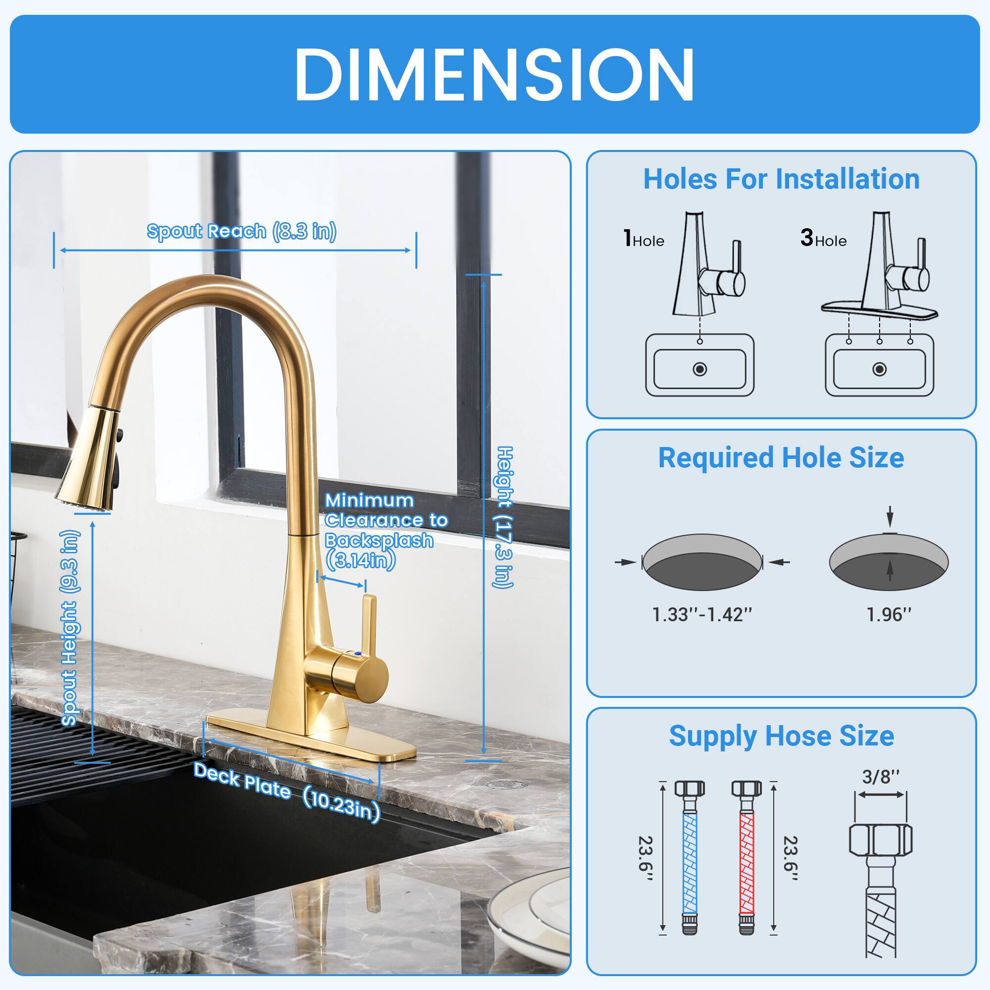 DIMENSION  
- Spout Reach: 8.3 in  
- Spout Height: 17 in  
- Minimum Clearance to Backsplash: 3.14 in  
- Deck Plate: 10.23 in  
- Holes For Installation: 1Hole, 3Hole  
- Required Hole Size: 1.33"-1.42", 1.96"  
- Supply Hose Size: 3/8"  
- Length: 23.6"