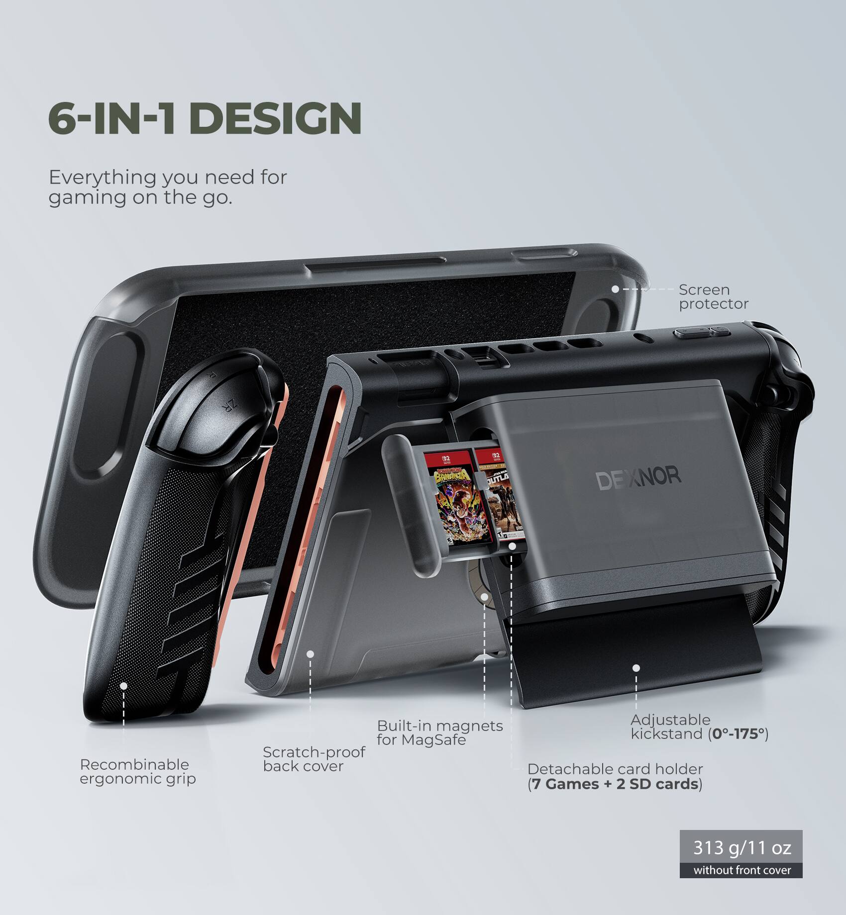 6-IN-1 DESIGN  
Everything you need for gaming on the go.

- Screen protector
- Recombinable ergonomic grip
- Scratch-proof back cover
- Built-in magnets for MagSafe
- Adjustable kickstand (0°-175°)
- Detachable card holder (7 Games + 2 SD cards)
- 313 g/11 oz without front cover