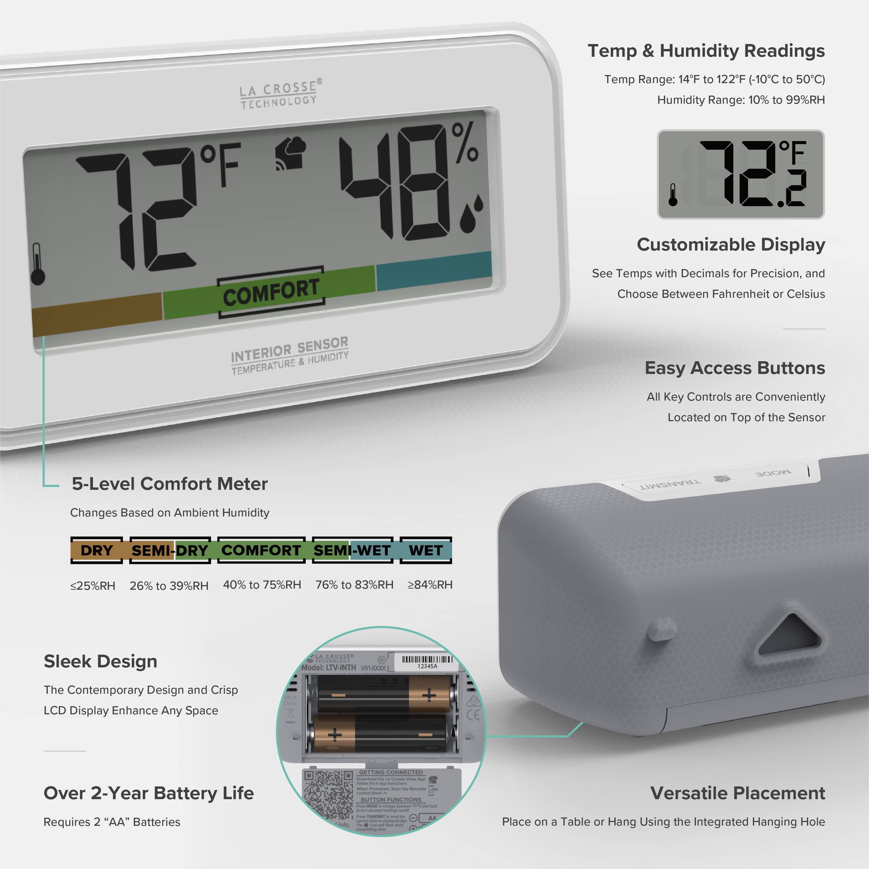 LA CROSSE TECHNOLOGY

Temp & Humidity Readings
Temp Range: 14°F to 122°F (-10°C to 50°C)
Humidity Range: 10% to 99%RH

Customizable Display
See Temps with Decimals for Precision, and Choose Between Fahrenheit or Celsius

Easy Access Buttons
All Key Controls are Conveniently Located on Top of the Sensor

5-Level Comfort Meter
Changes Based on Ambient Humidity
- DRY: ≤25%RH
- SEMI-DRY: 26% to 39%RH
- COMFORT: 40% to 75%RH
- SEMI-WET: 76% to 83%RH
- WET: >84%RH

Sleek Design
The Contemporary Design and Crisp LCD Display Enhance Any Space

Over 2-Year Battery Life
Requires 2 "AA" Batteries

Versatile Placement
Place on a Table or Hang Using the Integrated Hanging Hole

Model: LIVNTH WA USRA