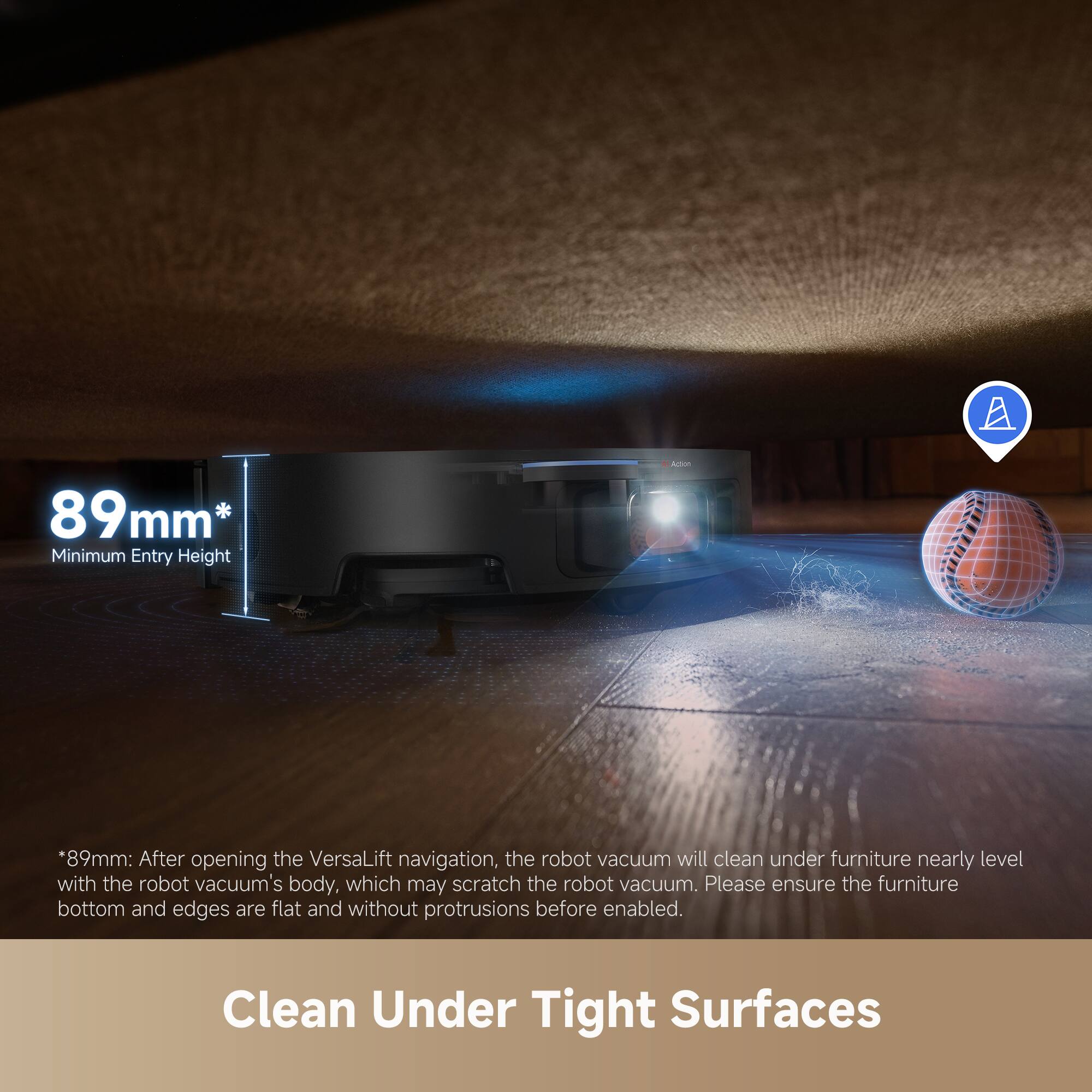 89mm* Minimum Entry Height

*89mm: After opening the VersaLift navigation, the robot vacuum will clean under furniture nearly level with the robot vacuum's body, which may scratch the robot vacuum. Please ensure the furniture bottom and edges are flat and without protrusions before enabled.

Clean Under Tight Surfaces