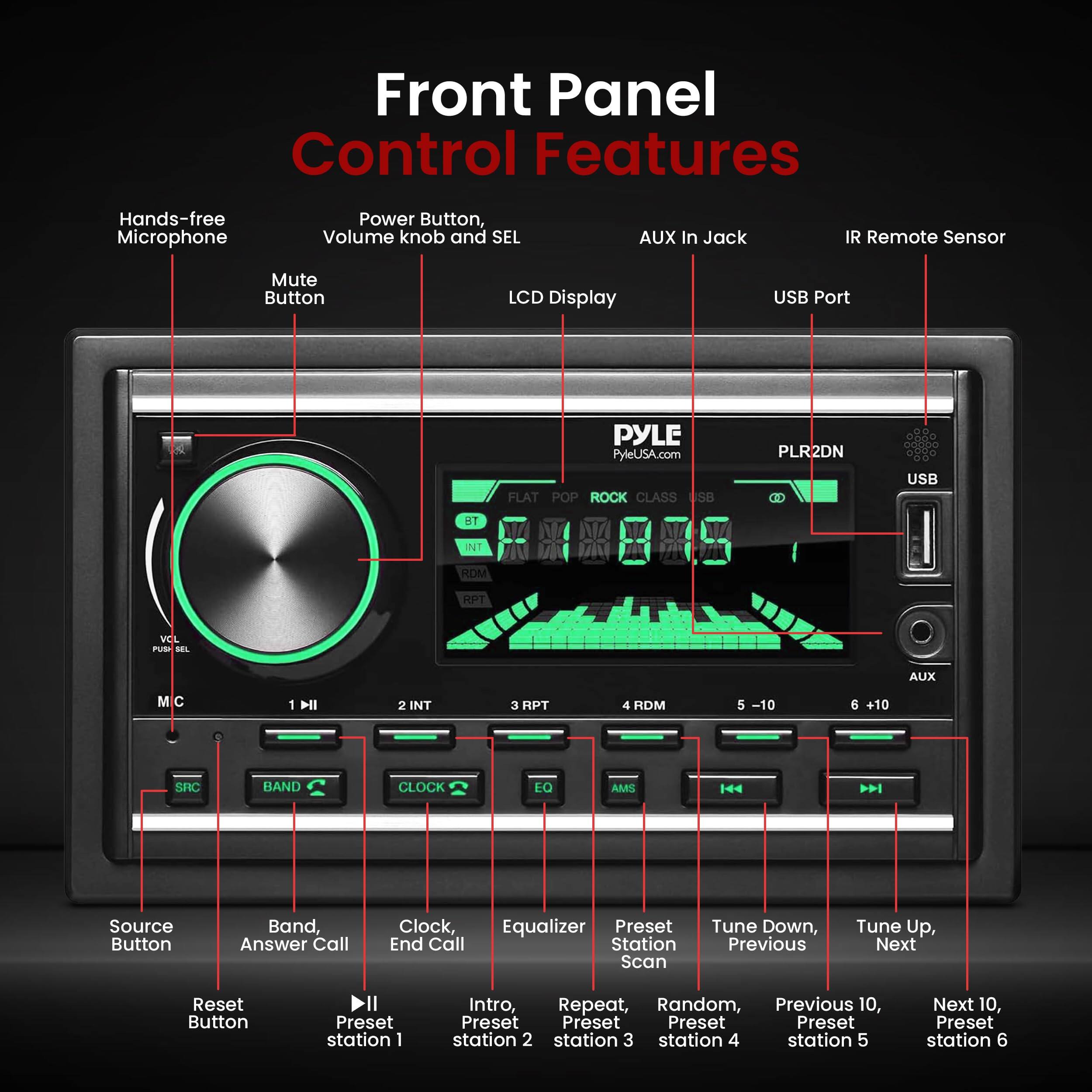 Front Panel Control Features

- Hands-free Microphone
- Power Button, Volume knob and SEL
- Mute Button
- LCD Display
- USB Port
- AUX In Jack
- IR Remote Sensor

PYLE PyleUSA.com FLAT POP ROCK CLASS USB PLR2DN

USB BT INT RDM HPT VEL PUt AL AUX M C 1 NI 2 INT 3 HPT 4 HDM 5 -10 6 +10 SNC BAND CLOCK EQ AMS

Source Button
Band, Answer Call
Clock, End Call
Equalizer
Preset Station Scan
Tune Down, Previous
Tune Up, Next
Reset Button

Preset station 1
Preset station 2
Preset station 3
Preset station 4
Preset station 5
Preset station 6

Intro, Repeat, Random, Previous 10, Next 10