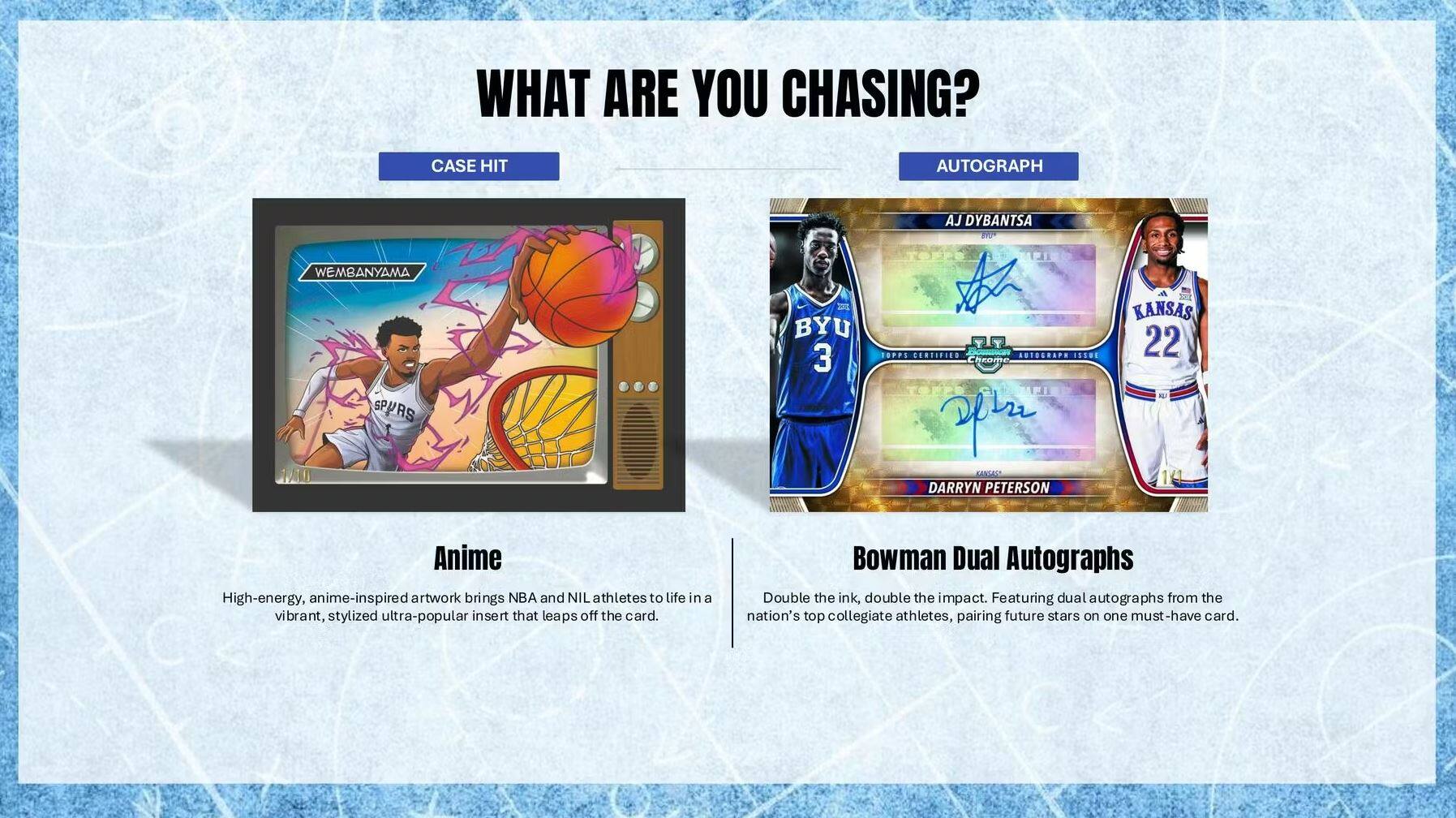 WHAT ARE YOU CHASING?

CASE HIT

Anime

High-energy, anime-inspired artwork brings NBA and NIL athletes to life in a vibrant, stylized ultra-popular insert that leaps off the card.

AUTOGRAPH

Bowman Dual Autographs

Double the ink, double the impact. Featuring dual autographs from the nation's top collegiate athletes, pairing future stars on one must-have card.

AJ DYBANTSA
BYU 3

DARRYN PETERSON
KANSAS 22