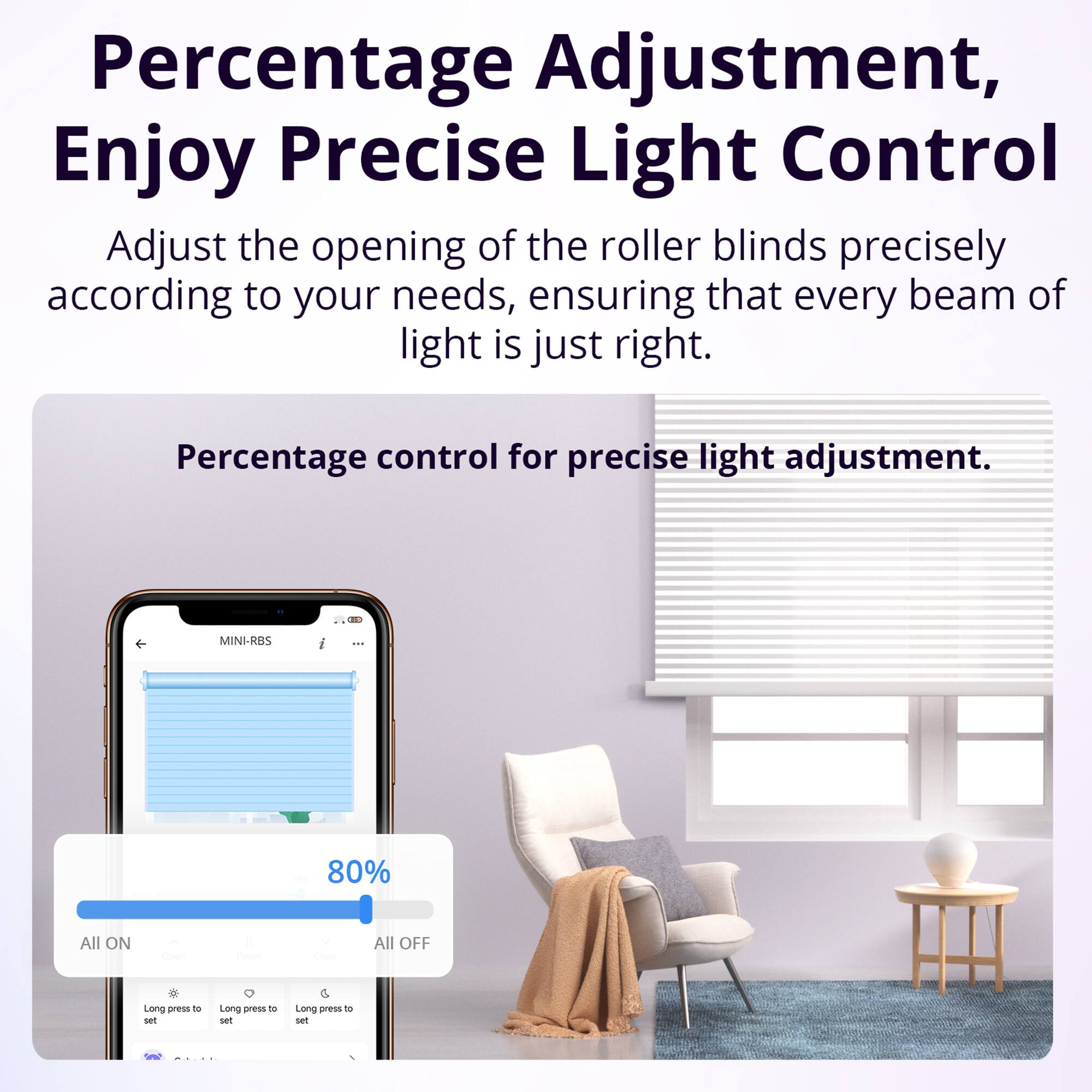 Percentage Adjustment, Enjoy Precise Light Control

Adjust the opening of the roller blinds precisely according to your needs, ensuring that every beam of light is just right.

Percentage control for precise light adjustment.

MINI-RBS

80%

All ON

All OFF

Long press to set

Long press to set

Long press to set