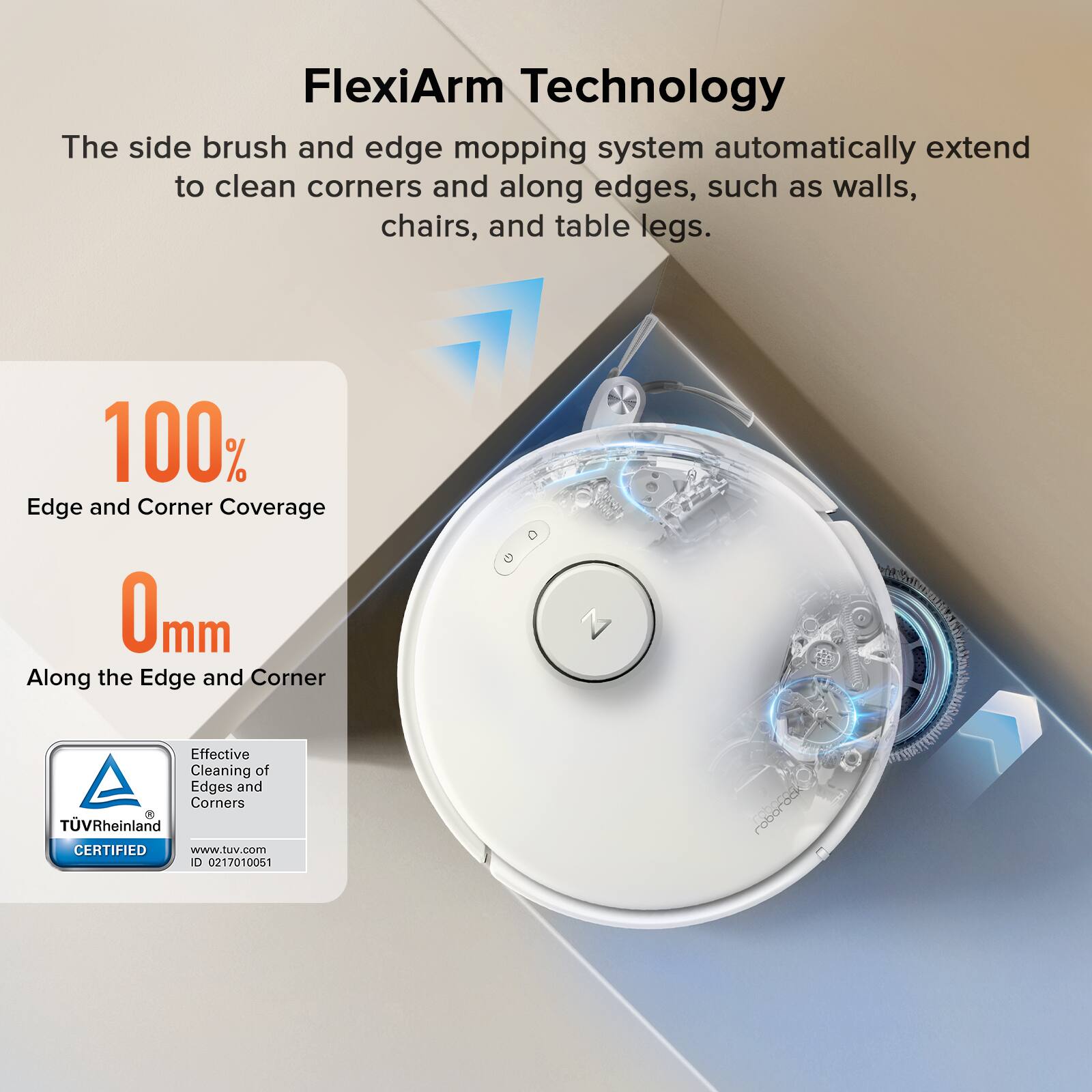 FlexiArm Technology  
The side brush and edge mopping system automatically extend to clean corners and along edges, such as walls, chairs, and table legs.  

100% Edge and Corner Coverage  
0mm Along the Edge and Corner  

Effective Cleaning of Edges and Corners  
TÜV Rheinland CERTIFIED  
www.tuv.com  
ID 0217010051