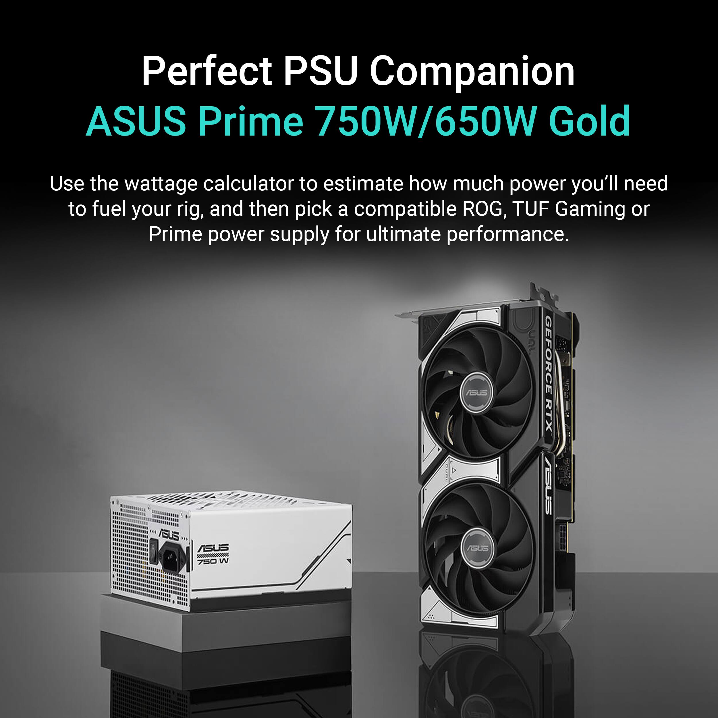 Perfect PSU Companion ASUS Prime 750W/650W Gold

Use the wattage calculator to estimate how much power you'll need to fuel your rig, and then pick a compatible ROG, TUF Gaming or Prime power supply for ultimate performance.