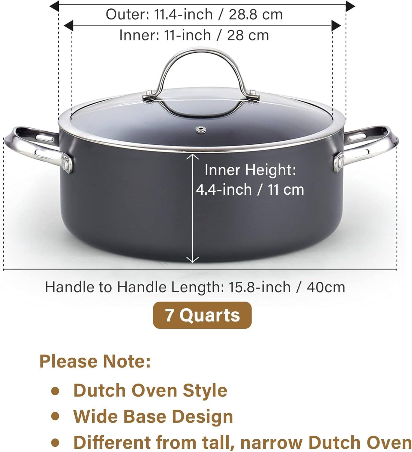 Outer: 11.4-inch / 28.8 cm  
Inner: 11-inch / 28 cm  
Inner Height: 4.4-inch / 11 cm  
Handle to Handle Length: 15.8-inch / 40 cm  
7 Quarts  

Please Note:  
- Dutch Oven Style  
- Wide Base Design  
- Different from tall, narrow Dutch Oven