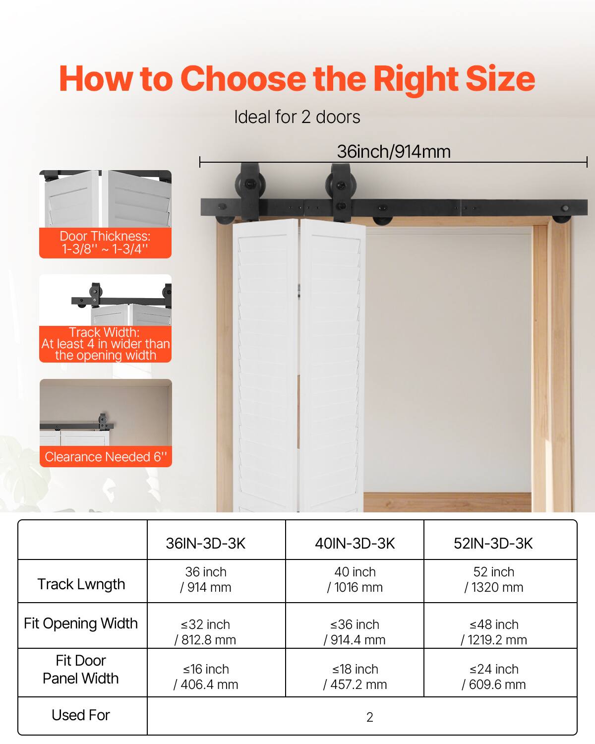 How to Choose the Right Size

Ideal for 2 doors

36inch/914mm

Door Thickness: 1-3/8" to 1-3/4"

Track Width: At least 4 in wider than the opening width

Clearance Needed: 6"

Track Length

36IN-3D-3K: 36 inch / 914 mm

40IN-3D-3K: 40 inch / 1016 mm

52IN-3D-3K: 52 inch / 1320 mm

Fit Opening Width

36IN-3D-3K: ≤32 inch / 812.8 mm

40IN-3D-3K: ≤36 inch / 914.4 mm

52IN-3D-3K: ≤48 inch / 1219.2 mm

Fit Door Panel Width

36IN-3D-3K: ≤16 inch / 406.4 mm

40IN-3D-3K: ≤18 inch / 457.2 mm

52