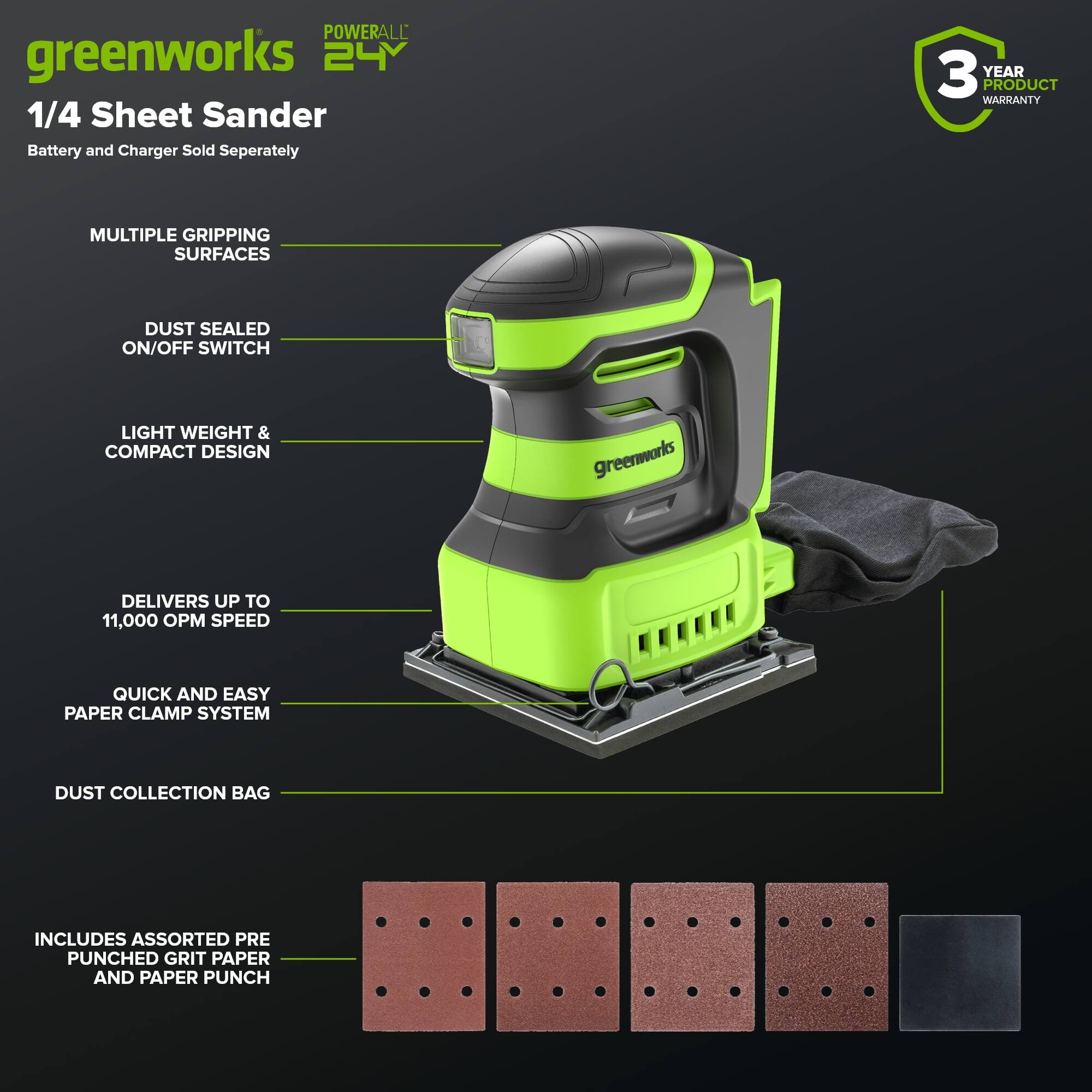 **POWERALL 24V**

**greenworks 1/4 Sheet Sander**

- Battery and Charger Sold Separately
- 3 YEAR PRODUCT WARRANTY

**Features:**
- MULTIPLE GRIPPING SURFACES
- DUST SEALED ON/OFF SWITCH
- LIGHT WEIGHT & COMPACT DESIGN
- DELIVERS UP TO 11,000 OPM SPEED
- QUICK AND EASY PAPER CLAMP SYSTEM
- DUST COLLECTION BAG

**Includes:**
- ASSORTED PRE PUNCHED GRIT PAPER
- PAPER PUNCH