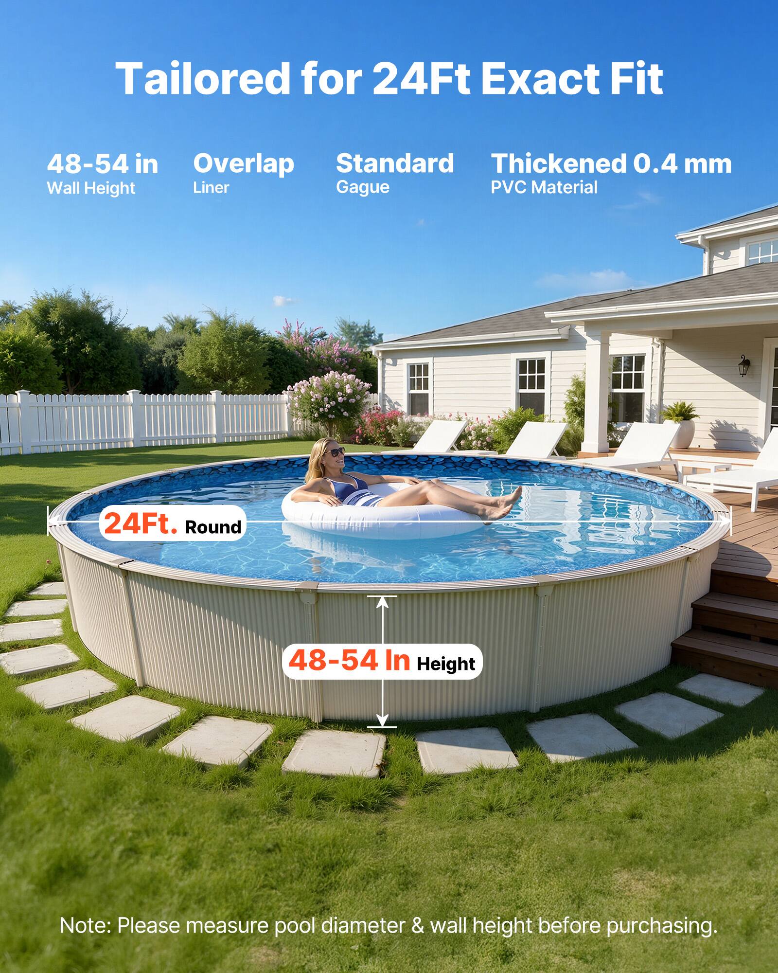 Tailored for 24Ft Exact Fit  
48-54 in Wall Height  
Overlap Liner  
Standard Gague  
Thickened 0.4 mm PVC Material  

24Ft. Round  
48-54 In Height  

Note: Please measure pool diameter & wall height before purchasing.