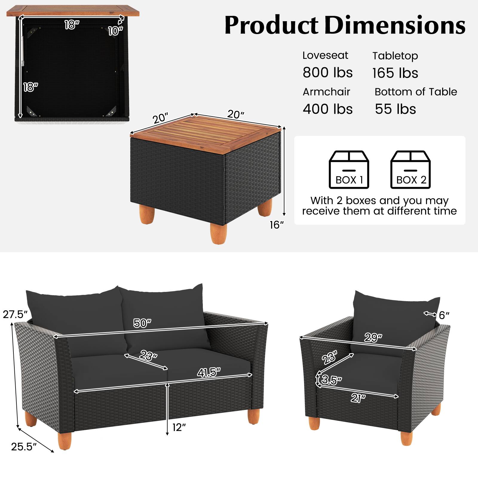 18"  
10"  
Product Dimensions  
18"  
20"  
20"  
Loveseat Tabletop 800 lbs 165 lbs Armchair Bottom of Table 400 lbs 55 lbs  
BOX 1  
BOX 2  
16"  
With 2 boxes and you may receive them at different time  
27.5"  
50" 23"  
41.5"  
29" "23" 3.5" 21"  
6"  
12"  
25.5"