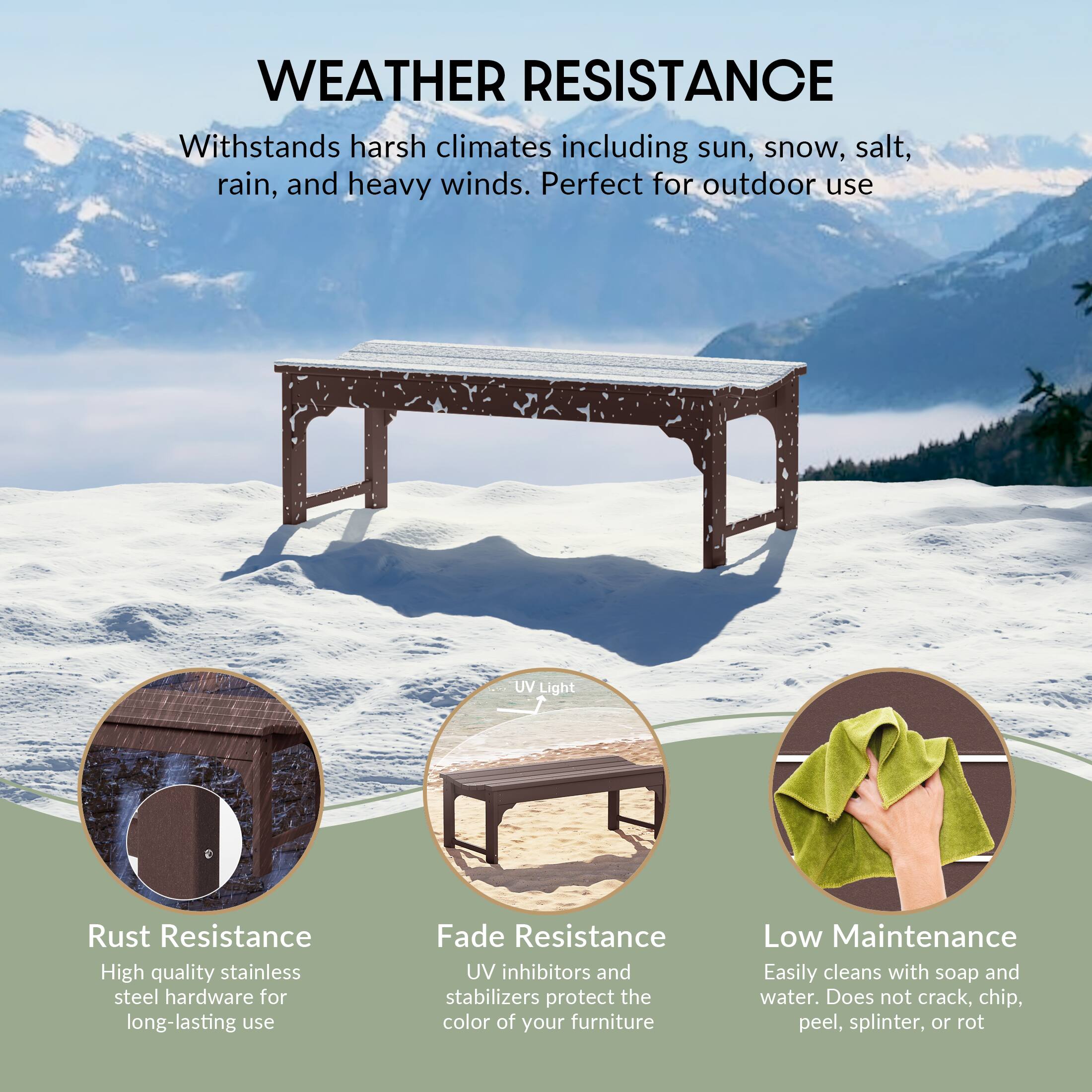 WEATHER RESISTANCE  
Withstands harsh climates including sun, snow, salt, rain, and heavy winds. Perfect for outdoor use.

- UV Light  
- Rust Resistance  
  High quality stainless steel hardware for long-lasting use  
- Fade Resistance  
  UV inhibitors and stabilizers protect the color of your furniture  
- Low Maintenance  
  Easily cleans with soap and water. Does not crack, chip, peel, splinter, or rot