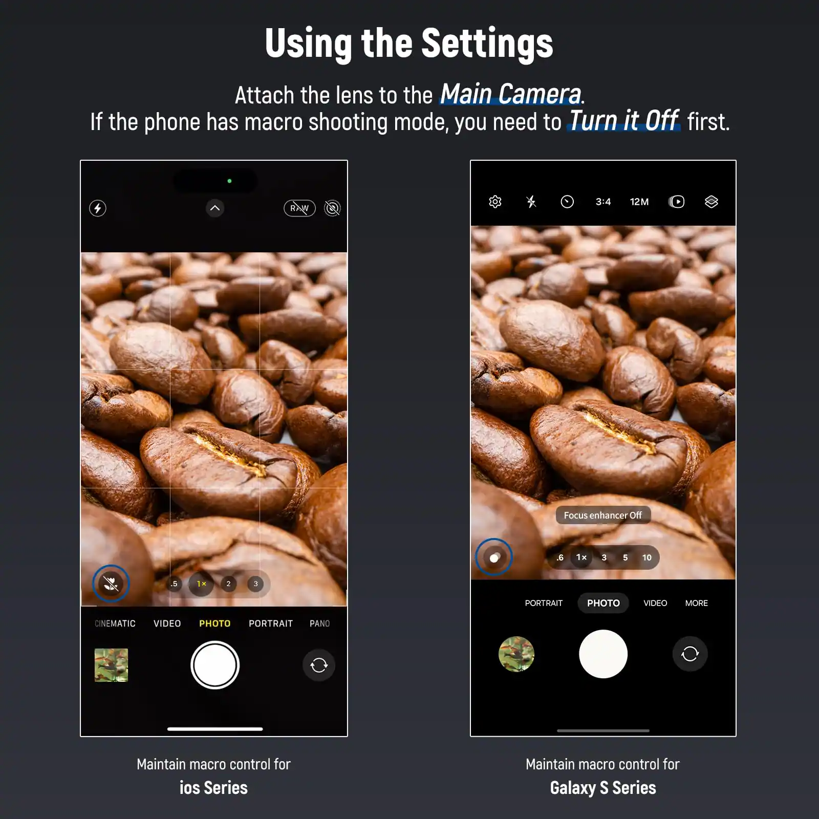 Using the Settings

Attach the lens to the Main Camera. If the phone has macro shooting mode, you need to Turn it Off first.

A 3:4 12M Focus enhancer Off a 1H 3 5 10 & TH 2 3

PORTRAIT PHOTO VIDEO MORE CINEMATIC VIDEO PHOTO PORTRAIT PANO

Maintain macro control for ios Series

Maintain macro control for Galaxy S Series