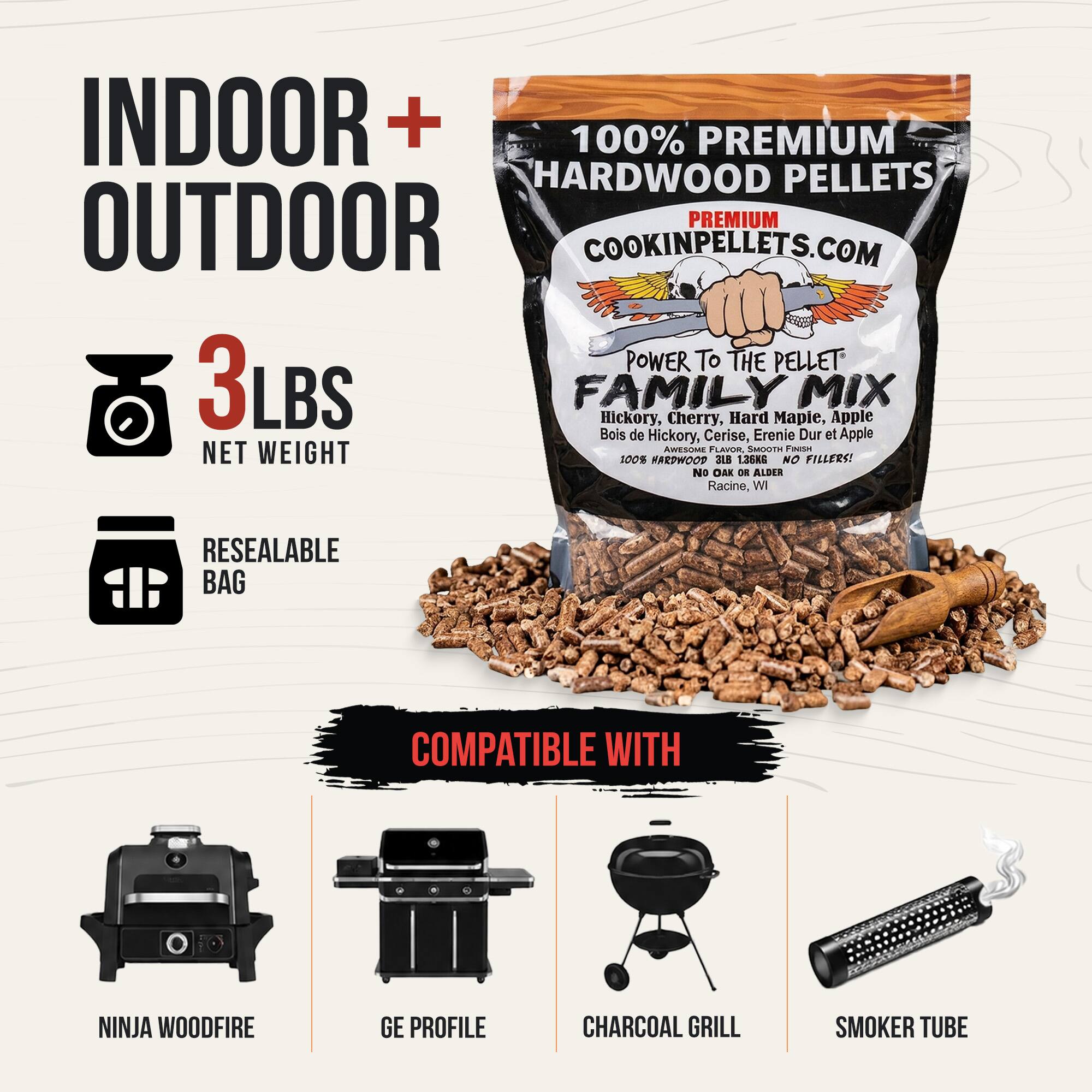 INDOOR + OUTDOOR

100% PREMIUM HARDWOOD PELLETS

COOKINPELLETS.COM

POWER TO THE PELLET

FAMILY MIX

Hickory, Cherry, Hard Maple, Apple

Bois de Hickory, Cerise, Érable Dur et Apple

AWESOME FLAVOR, SMOOTH FINISH

NET 3 LBS

100% HARDWOOD

NO FILLERS! No OAK OR ALDER

Racine, WI

RESEALABLE BAG

COMPATIBLE WITH

NINJA WOODFIRE

GE PROFILE

CHARCOAL GRILL

SMOKER TUBE