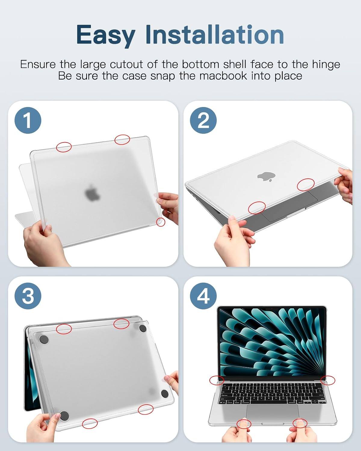 Easy Installation

Ensure the large cutout of the bottom shell face to the hinge
Be sure the case snap the macbook into place

1
2
3
4