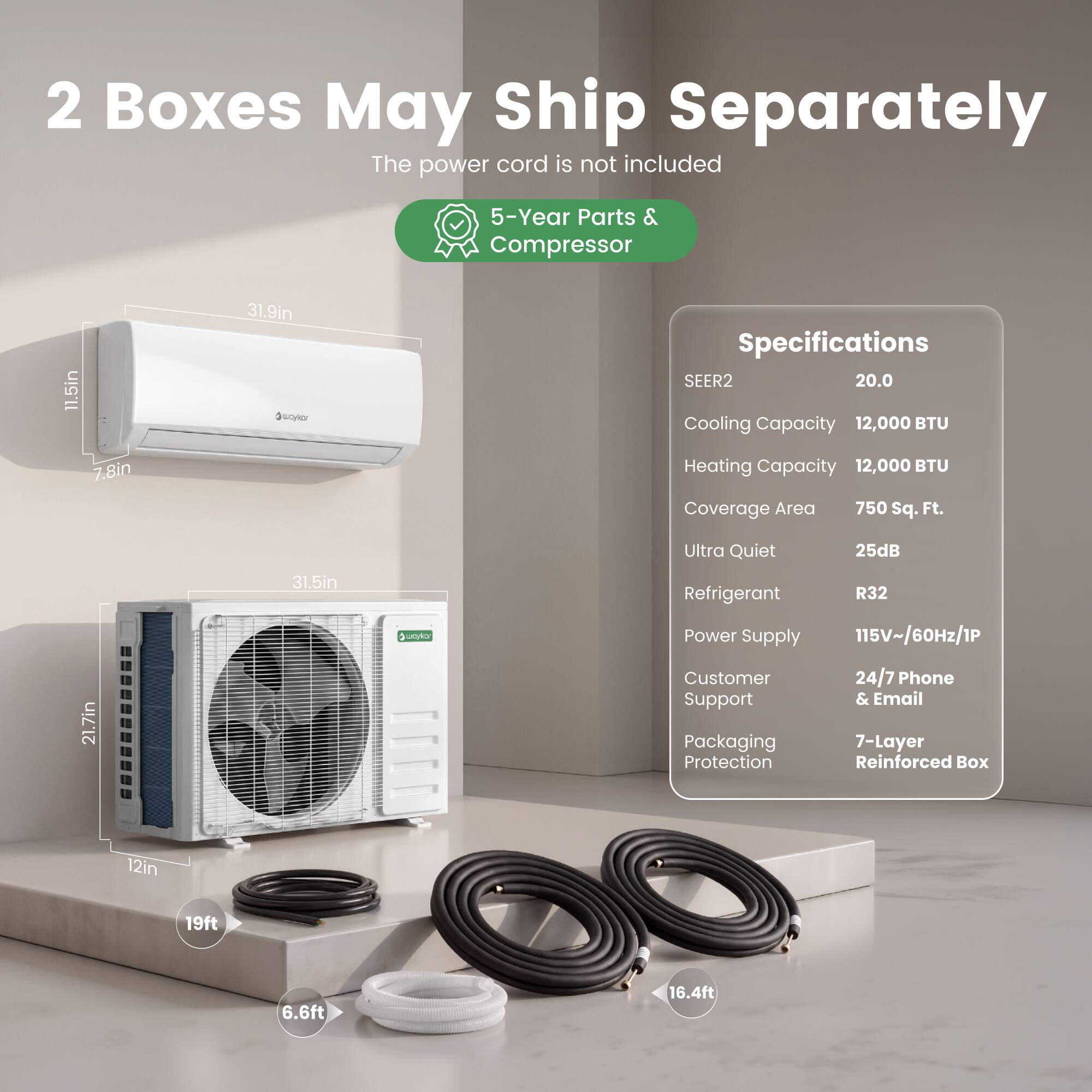 2 Boxes May Ship Separately  
The power cord is not included  

5-Year Parts & Compressor  

Specifications  
SEER2: 20.0  
Cooling Capacity: 12,000 BTU  
Heating Capacity: 12,000 BTU  
Coverage Area: 750 Sq. Ft.  
Ultra Quiet: 25dB  
Refrigerant: R32  
Power Supply: 115V~/60Hz/1P  
Customer Support: 24/7 Phone & Email  
Packaging: 7-Layer Protection Reinforced Box  

Dimensions:  
- 11.5in x 7.8in x 31.9in  
- 21.7in x 12in x 31.5in  

Cables:  
- 19ft  
- 6.6ft  
- 16.4ft