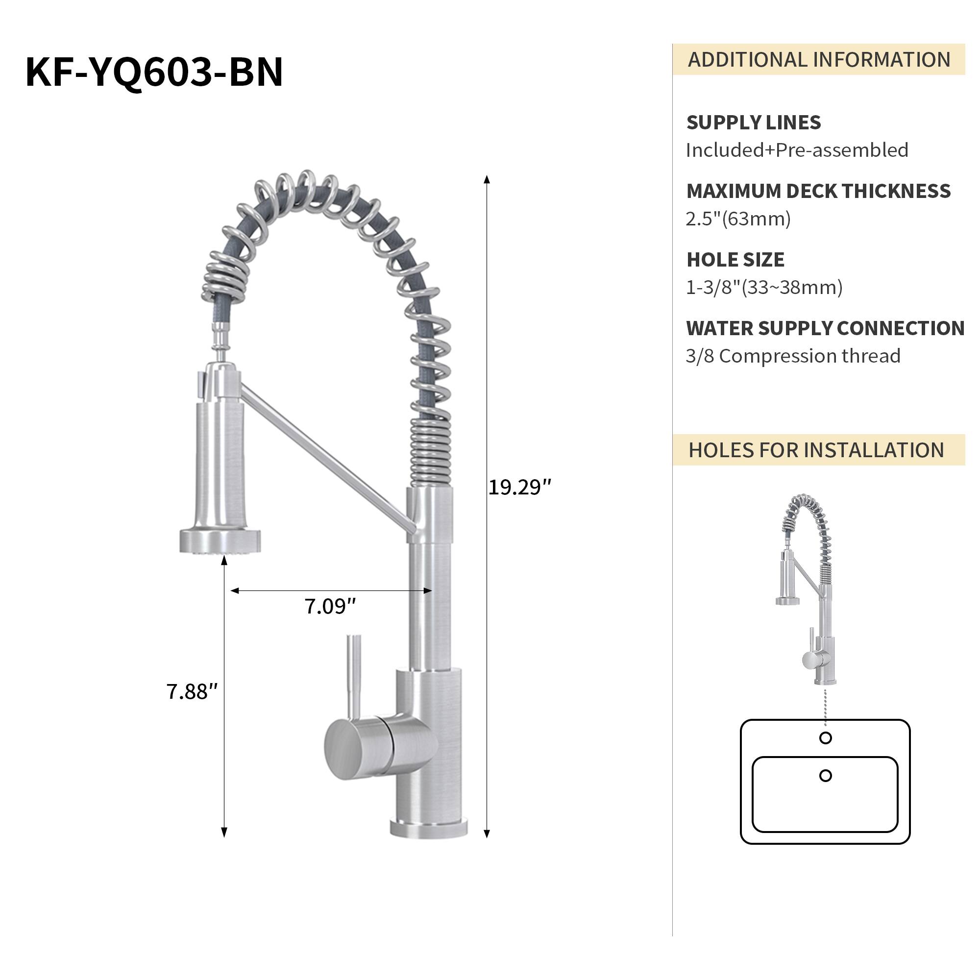KF-YQ603-BN

ADDITIONAL INFORMATION

SUPPLY LINES
Included+Pre-assembled

MAXIMUM DECK THICKNESS
2.5" (63mm)

HOLE SIZE
1-3/8" (33~38mm)

WATER SUPPLY CONNECTION
3/8 Compression thread

HOLES FOR INSTALLATION
19.29" 7.09" 7.88"