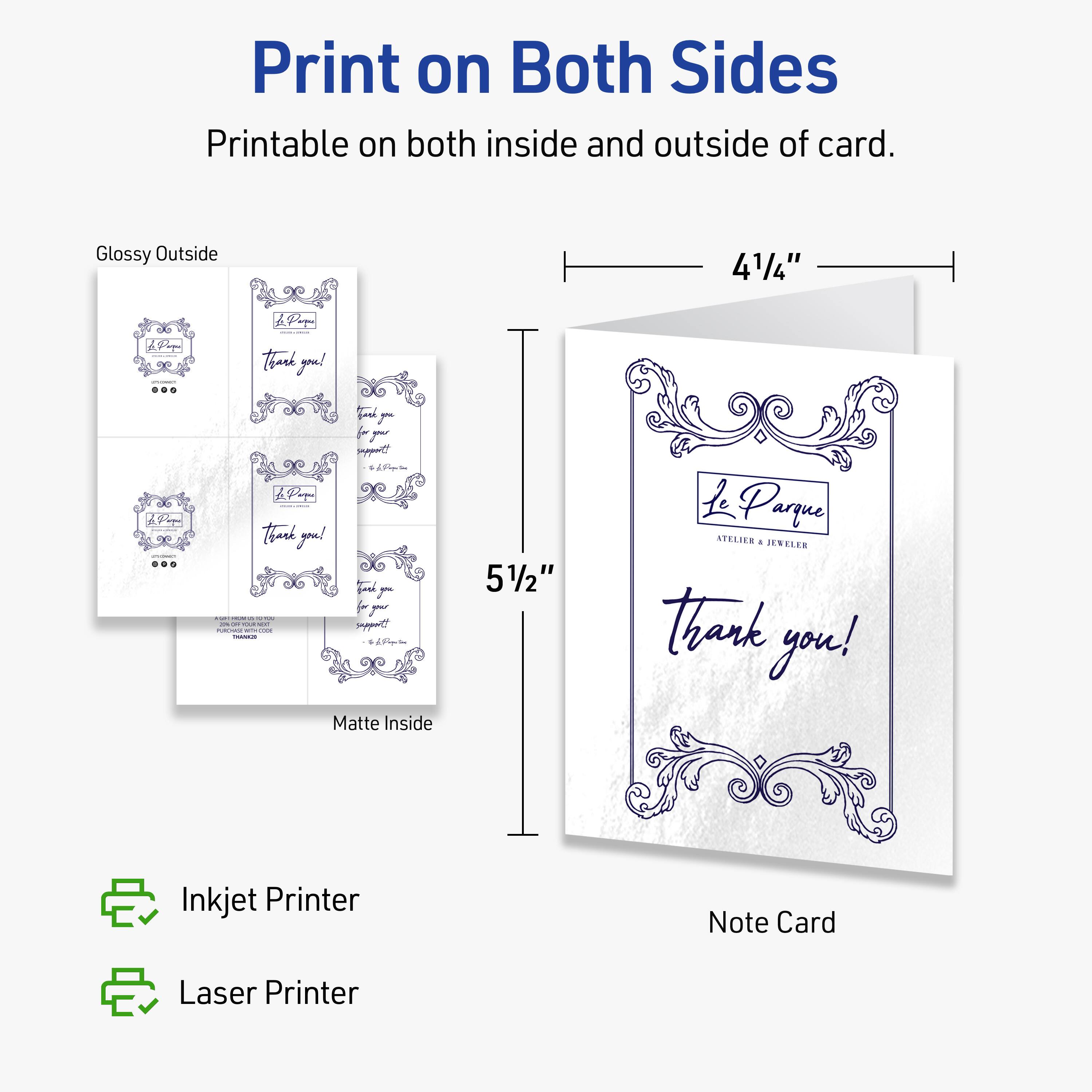 Print on Both Sides  
Printable on both inside and outside of card.  

Glossy Outside  
Matte Inside  

4 1/4" x 5 1/2"  

Inkjet Printer  
Laser Printer  

Note Card  

Thank you!