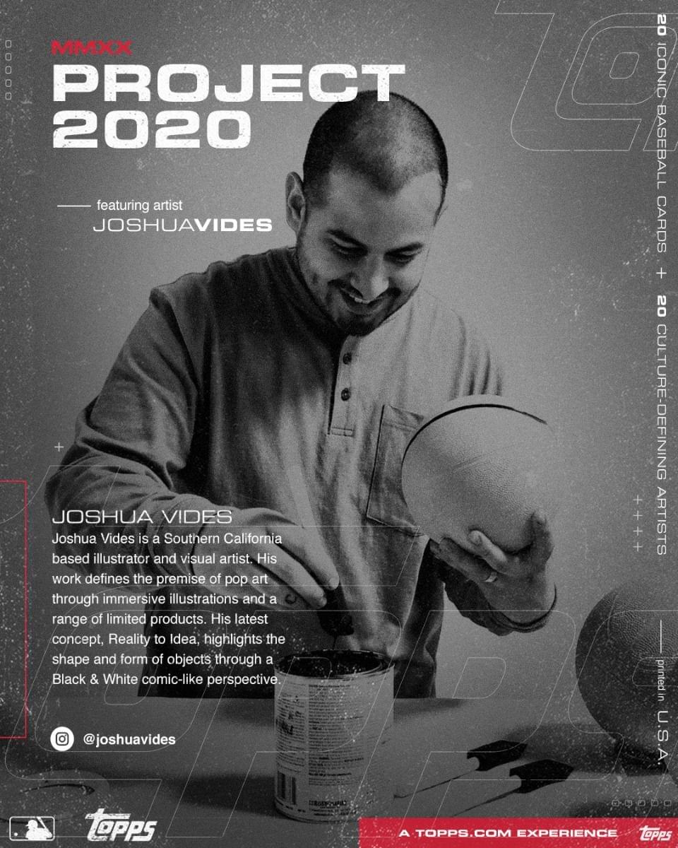 **MMXX PROJECT 2020**

featuring artist  
JOSHUAVIDES

---

JOSHUA VIDES  
Joshua Vides is a Southern California based illustrator and visual artist. His work defines the premise of pop art through immersive illustrations and a range of limited products. His latest concept, Reality to Idea, highlights the shape and form of objects through a Black & White comic-like perspective.

@joshuavides

---

20 ICONIC BASEBALL CARDS  
+  
20 CULTURE-DEFINING ARTISTS

---

A TOPPS.COM EXPERIENCE  
Topps

---

printed in U.S.A.